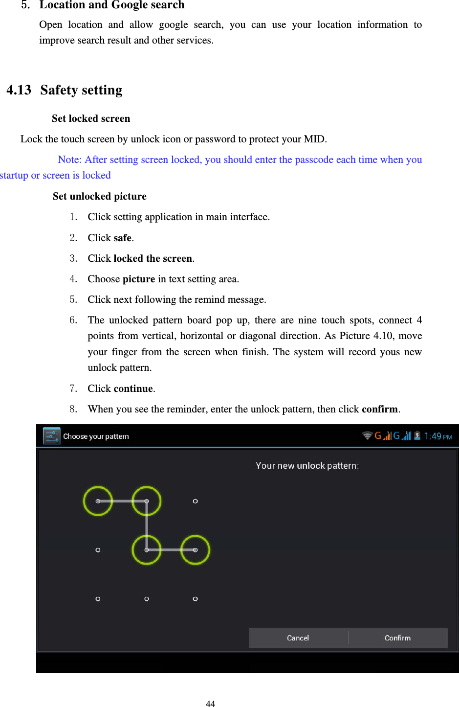     44 5. Location and Google search Open location and allow google search, you can use your location information to improve search result and other services.  4.13  Safety setting Set locked screen Lock the touch screen by unlock icon or password to protect your MID.     Note: After setting screen locked, you should enter the passcode each time when you startup or screen is locked         Set unlocked picture 1. Click setting application in main interface. 2. Click safe. 3. Click locked the screen.  4. Choose picture in text setting area. 5. Click next following the remind message. 6. The unlocked pattern board pop up, there are nine touch spots, connect 4 points from vertical, horizontal or diagonal direction. As Picture 4.10, move your finger from the screen when finish. The system will record yous new unlock pattern. 7. Click continue. 8. When you see the reminder, enter the unlock pattern, then click confirm.  