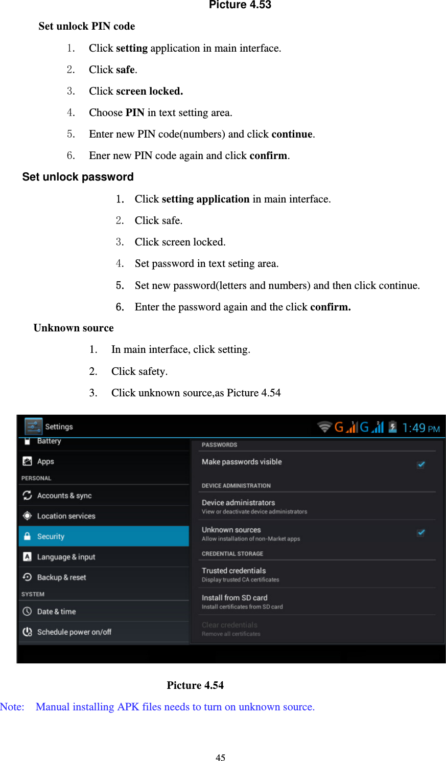     45Picture 4.53 Set unlock PIN code 1. Click setting application in main interface. 2. Click safe. 3. Click screen locked. 4. Choose PIN in text setting area.   5. Enter new PIN code(numbers) and click continue. 6. Ener new PIN code again and click confirm. Set unlock password 1. Click setting application in main interface.   2. Click safe. 3. Click screen locked. 4. Set password in text seting area. 5. Set new password(letters and numbers) and then click continue. 6. Enter the password again and the click confirm. Unknown source 1. In main interface, click setting. 2. Click safety. 3. Click unknown source,as Picture 4.54                              Picture 4.54 Note:    Manual installing APK files needs to turn on unknown source. 