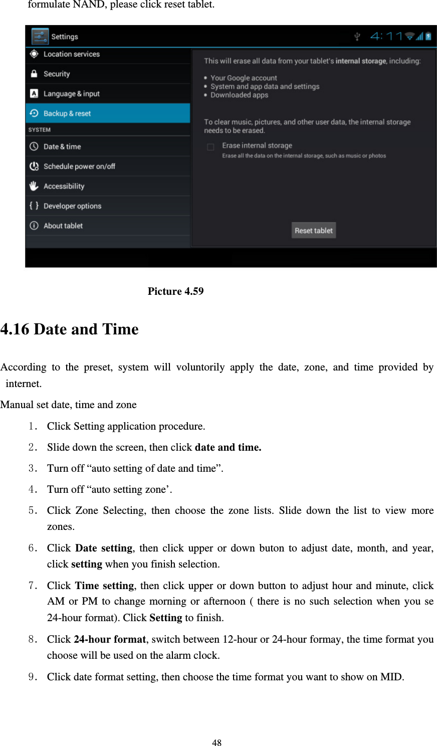     48formulate NAND, please click reset tablet.                           Picture 4.59 4.16 Date and Time According to the preset, system will voluntorily apply the date, zone, and time provided by internet. Manual set date, time and zone 1． Click Setting application procedure. 2． Slide down the screen, then click date and time. 3． Turn off “auto setting of date and time”. 4． Turn off “auto setting zone’. 5． Click Zone Selecting, then choose the zone lists. Slide down the list to view more zones. 6． Click  Date setting, then click upper or down buton to adjust date, month, and year, click setting when you finish selection. 7． Click Time setting, then click upper or down button to adjust hour and minute, click AM or PM to change morning or afternoon ( there is no such selection when you se 24-hour format). Click Setting to finish. 8． Click 24-hour format, switch between 12-hour or 24-hour formay, the time format you choose will be used on the alarm clock. 9． Click date format setting, then choose the time format you want to show on MID.  