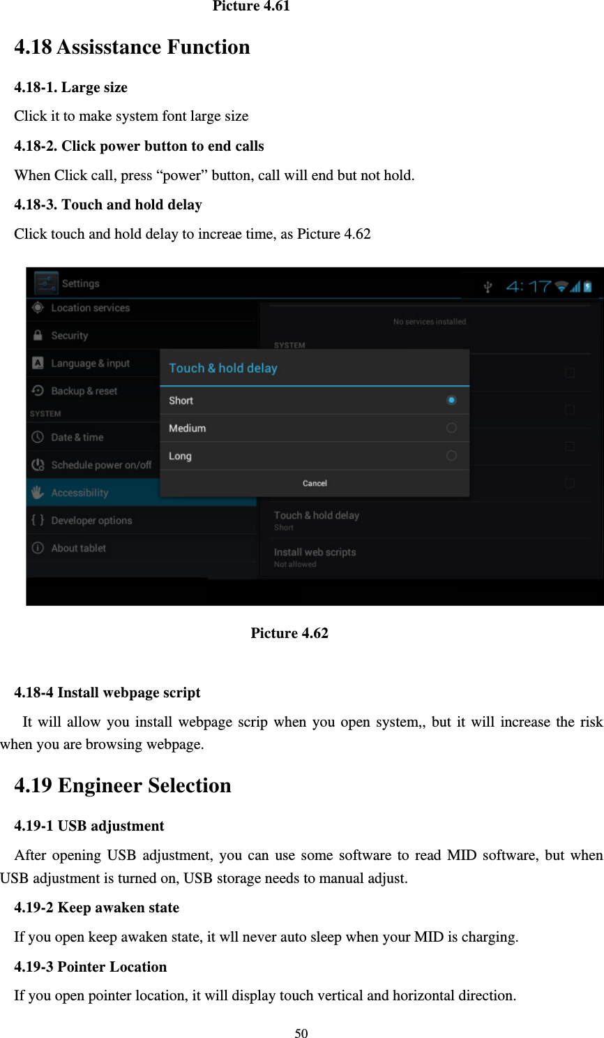     50                          Picture 4.61 4.18 Assisstance Function 4.18-1. Large size Click it to make system font large size 4.18-2. Click power button to end calls When Click call, press “power” button, call will end but not hold.   4.18-3. Touch and hold delay Click touch and hold delay to increae time, as Picture 4.62                                 Picture 4.62  4.18-4 Install webpage script    It will allow you install webpage scrip when you open system,, but it will increase the risk when you are browsing webpage. 4.19 Engineer Selection 4.19-1 USB adjustment   After opening USB adjustment, you can use some software to read MID software, but when USB adjustment is turned on, USB storage needs to manual adjust. 4.19-2 Keep awaken state If you open keep awaken state, it wll never auto sleep when your MID is charging. 4.19-3 Pointer Location If you open pointer location, it will display touch vertical and horizontal direction. 