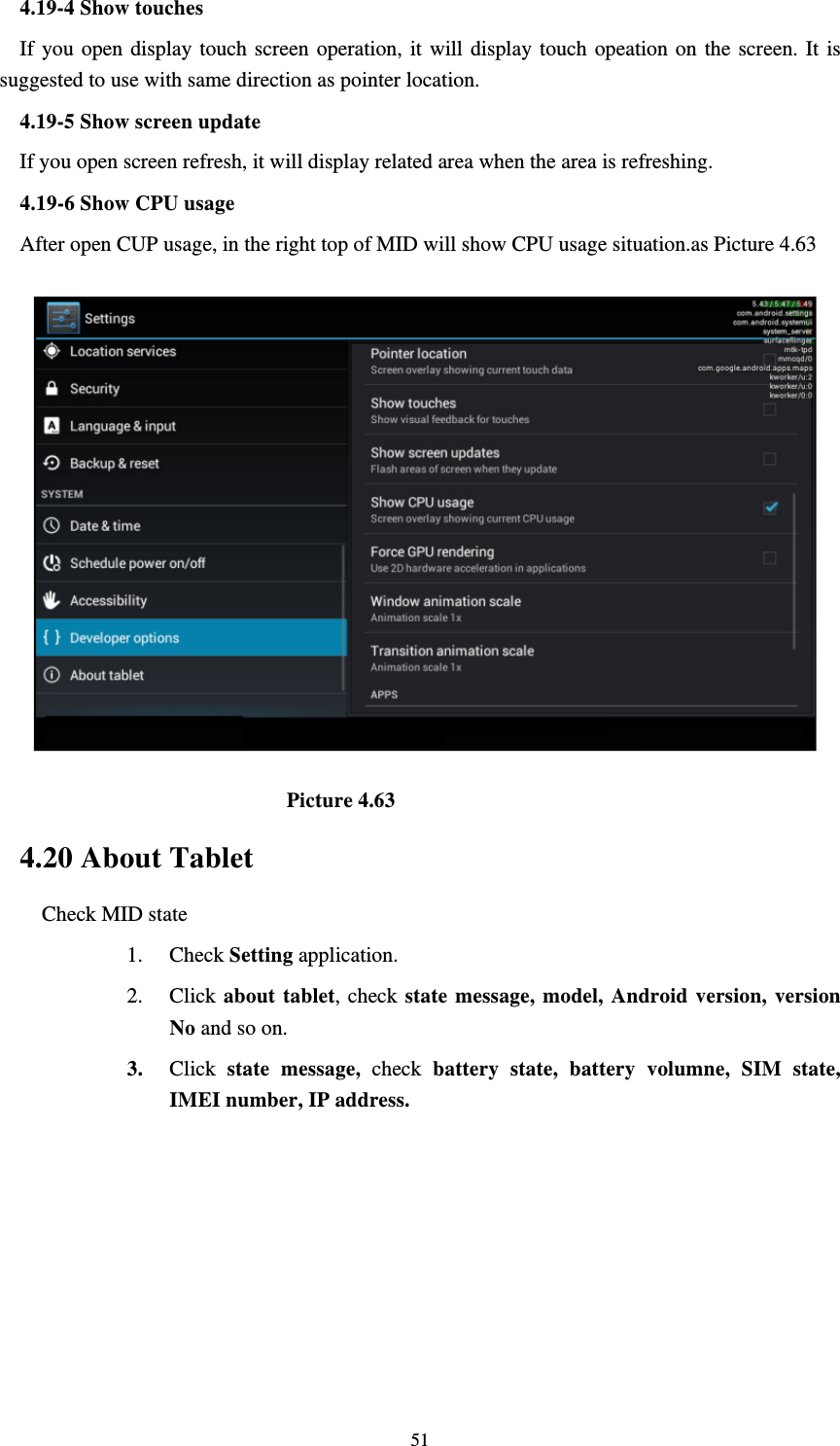     514.19-4 Show touches If you open display touch screen operation, it will display touch opeation on the screen. It is suggested to use with same direction as pointer location. 4.19-5 Show screen update If you open screen refresh, it will display related area when the area is refreshing. 4.19-6 Show CPU usage After open CUP usage, in the right top of MID will show CPU usage situation.as Picture 4.63                             Picture 4.63 4.20 About Tablet Check MID state 1. Check Setting application. 2. Click about tablet, check state message, model, Android version, version No and so on. 3. Click  state message, check battery state, battery volumne, SIM state, IMEI number, IP address.        