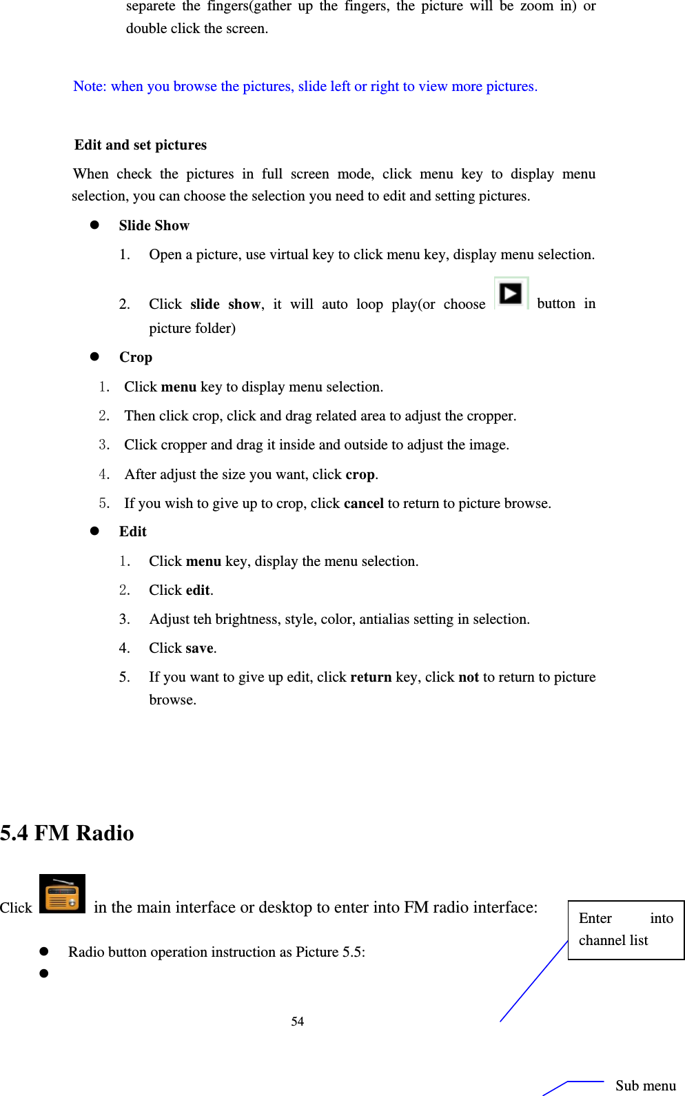     54separete the fingers(gather up the fingers, the picture will be zoom in) or double click the screen.  Note: when you browse the pictures, slide left or right to view more pictures.          Edit and set pictures           When check the pictures in full screen mode, click menu key to display menu selection, you can choose the selection you need to edit and setting pictures. z Slide Show 1. Open a picture, use virtual key to click menu key, display menu selection. 2. Click  slide show, it will auto loop play(or choose   button in picture folder) z Crop 1. Click menu key to display menu selection. 2. Then click crop, click and drag related area to adjust the cropper. 3. Click cropper and drag it inside and outside to adjust the image. 4. After adjust the size you want, click crop. 5. If you wish to give up to crop, click cancel to return to picture browse. z Edit 1. Click menu key, display the menu selection.   2. Click edit. 3. Adjust teh brightness, style, color, antialias setting in selection.   4. Click save. 5. If you want to give up edit, click return key, click not to return to picture browse.    5.4 FM Radio Click    in the main interface or desktop to enter into FM radio interface:  z Radio button operation instruction as Picture 5.5: z  Enter into channel list Sub menu 