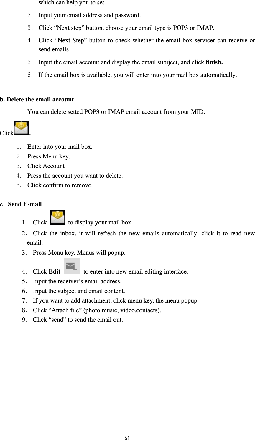     61which can help you to set.   2． Input your email address and password. 3． Click “Next step” button, choose your email type is POP3 or IMAP. 4． Click “Next Step” button to check whether the email box servicer can receive or send emails 5． Input the email account and display the email subiject, and click finish. 6． If the email box is available, you will enter into your mail box automatically.  b. Delete the email account You can delete setted POP3 or IMAP email account from your MID. Click  1. Enter into your mail box. 2. Press Menu key. 3. Click Account 4. Press the account you want to delete. 5. Click confirm to remove.  c. Send E-mail 1． Click    to display your mail box. 2． Click the inbox, it will refresh the new emails automatically; click it to read new email. 3． Press Menu key. Menus will popup. 4． Click Edit   to enter into new email editing interface. 5． Input the receiver’s email address.   6． Input the subject and email content. 7． If you want to add attachment, click menu key, the menu popup. 8． Click “Attach file” (photo,music, video,contacts). 9． Click “send” to send the email out. 