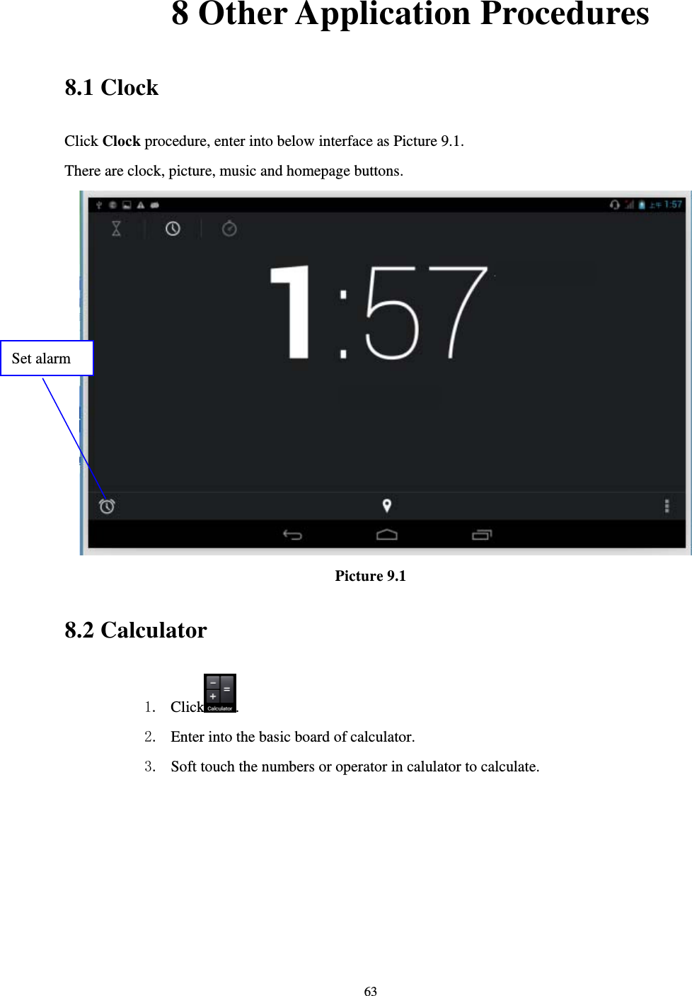     63       8 Other Application Procedures 8.1 Clock Click Clock procedure, enter into below interface as Picture 9.1. There are clock, picture, music and homepage buttons.  Picture 9.1 8.2 Calculator 1. Click . 2. Enter into the basic board of calculator. 3. Soft touch the numbers or operator in calulator to calculate.   Set alarm 