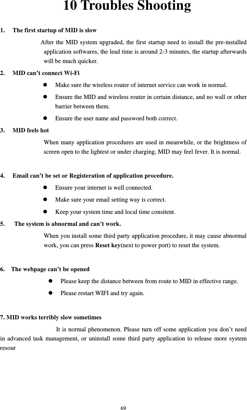     6910 Troubles Shooting 1. The first startup of MID is slow                   After the MID system upgraded, the first startup need to install the pre-installed application softwares, the lead time is around 2-3 minutes, the startup afterwards will be much quicker. 2. MID can’t connect Wi-Fi z Make sure the wireless router of internet service can work in normal. z Ensure the MID and wireless router in certain distance, and no wall or other barrier between them. z Ensure the user name and password both correct. 3. MID feels hot When many application procedures are used in meanwhile, or the brightness of screen open to the lightest or under charging, MID may feel fever. It is normal.  4. Email can’t be set or Registeration of application procedure. z Ensure your internet is well connected. z Make sure your email setting way is correct. z Keep your system time and local time consitent.   5.      The system is abnormal and can’t work. When you install some third party application procedure, it may cause abnormal work, you can press Reset key(next to power port) to reset the system.    6.    The webpage can’t be opened z Please keep the distance between from route to MID in effective range. z Please restart WIFI and try again.  7. MID works terribly slow sometimes It is normal phenomenon. Please turn off some application you don’t need in advanced task management, or uninstall some third party application to release more system resour
