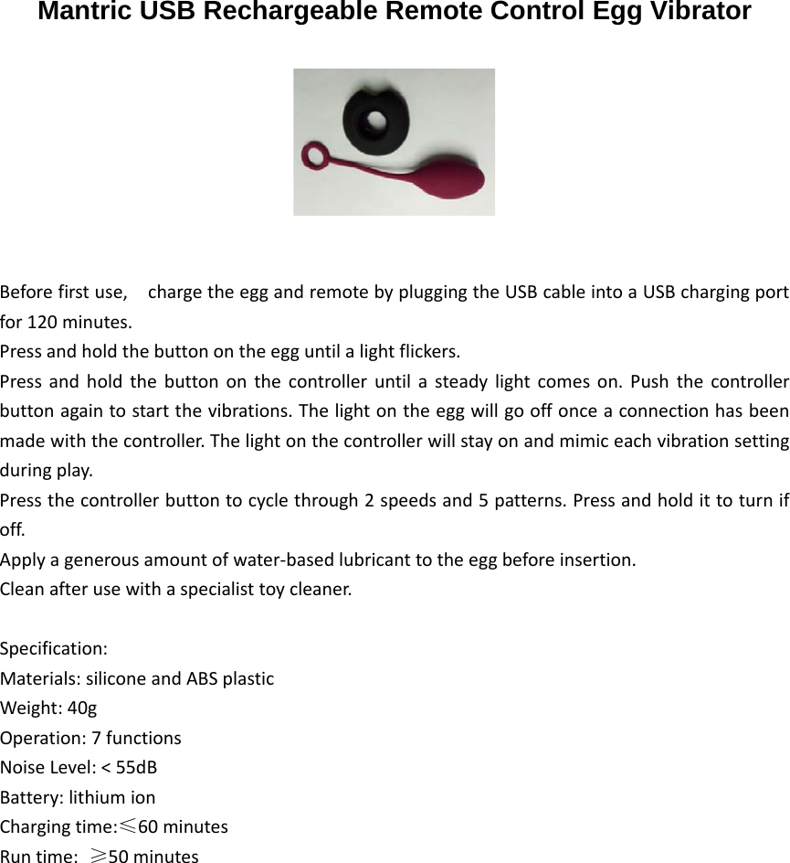 Mantric USB Rechargeable Remote Control Egg Vibrator Beforefirstuse,chargetheeggandremotebypluggingtheUSBcableintoaUSBchargingportfor120minutes.Pressandholdthebuttonontheegguntilalightflickers.Pressandholdthebuttononthecontrolleruntilasteadylightcomeson.Pushthecontrollerbuttonagaintostartthevibrations.Thelightontheeggwillgooffonceaconnectionhasbeenmadewiththecontroller.Thelightonthecontrollerwillstayonandmimiceachvibrationsettingduringplay.Pressthecontrollerbuttontocyclethrough2speedsand5patterns.Pressandholdittoturnifoff.Applyagenerousamountofwater‐basedlubricanttotheeggbeforeinsertion.Cleanafterusewithaspecialisttoycleaner.Specification:Materials:siliconeandABSplasticWeight:40gOperation:7functionsNoiseLevel:&lt;55dBBattery:lithiumionChargingtime:≤60minutesRuntime:≥50minutes