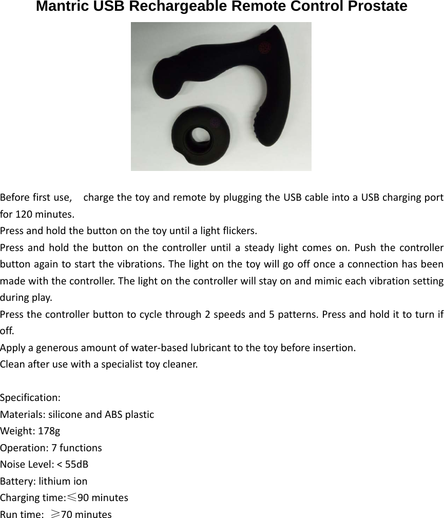  Mantric USB Rechargeable Remote Control ProstateBeforefirstuse,chargethetoyandremotebypluggingtheUSBcableintoaUSBchargingportfor120minutes.Pressandholdthebuttononthetoyuntilalightflickers.Pressandholdthebuttononthecontrolleruntilasteadylightcomeson.Pushthecontrollerbuttonagaintostartthevibrations.Thelightonthetoywillgooffonceaconnectionhasbeenmadewiththecontroller.Thelightonthecontrollerwillstayonandmimiceachvibrationsettingduringplay.Pressthecontrollerbuttontocyclethrough2speedsand5patterns.Pressandholdittoturnifoff.Applyagenerousamountofwater‐basedlubricanttothetoybeforeinsertion.Cleanafterusewithaspecialisttoycleaner.Specification:Materials:siliconeandABSplasticWeight:178gOperation:7functionsNoiseLevel:&lt;55dBBattery:lithiumionChargingtime:≤90minutesRuntime:≥70minutes