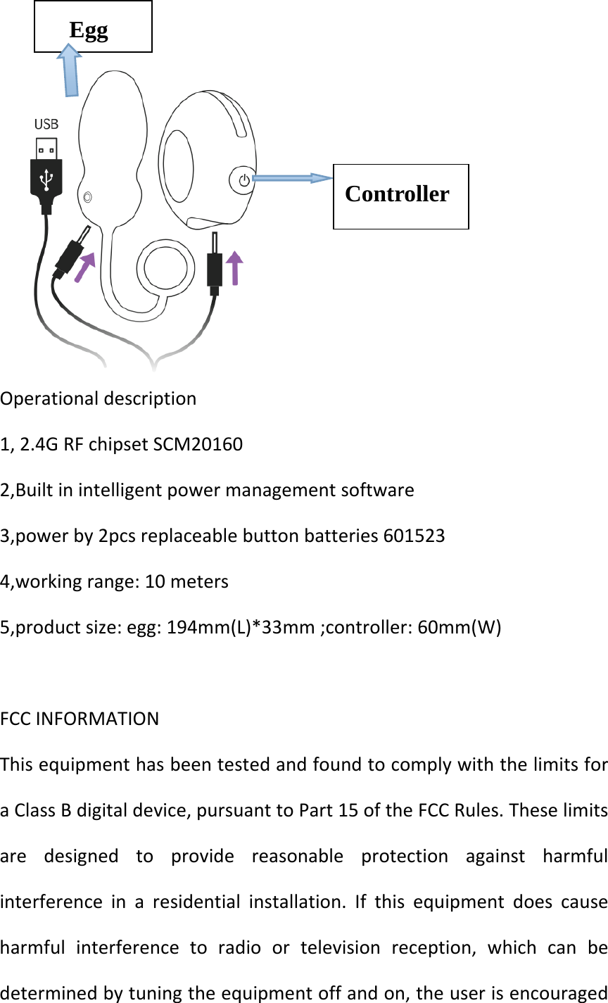 Operationaldescription1,2.4GRFchipsetSCM201602,Builtinintelligentpowermanagementsoftware3,powerby2pcsreplaceablebuttonbatteries6015234,workingrange:10meters5,productsize:egg:194mm(L)*33mm;controller:60mm(W)FCCINFORMATIONThisequipmenthasbeentestedandfoundtocomplywiththelimitsforaClassBdigitaldevice,pursuanttoPart15oftheFCCRules.Theselimitsaredesignedtoprovidereasonableprotectionagainstharmfulinterferenceinaresidentialinstallation.Ifthisequipmentdoescauseharmfulinterferencetoradioortelevisionreception,whichcanbedeterminedbytuningtheequipmentoffandon,theuserisencouragedController Egg