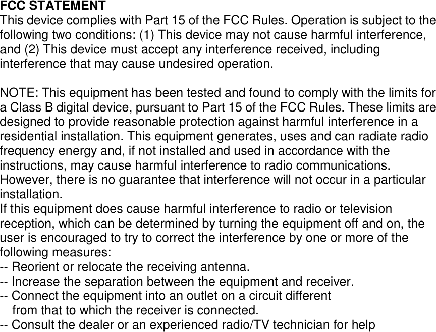 FCC STATEMENT This device complies with Part 15 of the FCC Rules. Operation is subject to the following two conditions: (1) This device may not cause harmful interference, and (2) This device must accept any interference received, including interference that may cause undesired operation. NOTE: This equipment has been tested and found to comply with the limits for a Class B digital device, pursuant to Part 15 of the FCC Rules. These limits are designed to provide reasonable protection against harmful interference in a residential installation. This equipment generates, uses and can radiate radio frequency energy and, if not installed and used in accordance with the instructions, may cause harmful interference to radio communications. However, there is no guarantee that interference will not occur in a particular installation. If this equipment does cause harmful interference to radio or television reception, which can be determined by turning the equipment off and on, the user is encouraged to try to correct the interference by one or more of the following measures: -- Reorient or relocate the receiving antenna. -- Increase the separation between the equipment and receiver. -- Connect the equipment into an outlet on a circuit different from that to which the receiver is connected. -- Consult the dealer or an experienced radio/TV technician for help