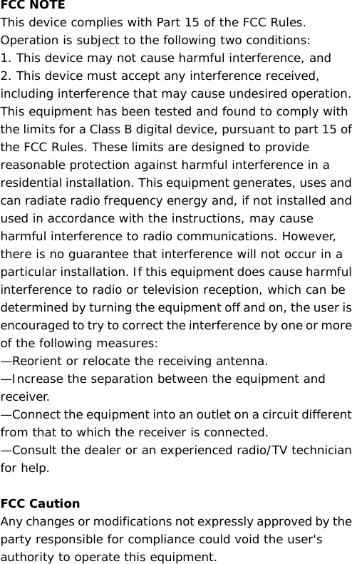 FCC NOTE This device complies with Part 15 of the FCC Rules. Operation is subject to the following two conditions: 1. This device may not cause harmful interference, and 2. This device must accept any interference received, including interference that may cause undesired operation.  This equipment has been tested and found to comply with the limits for a Class B digital device, pursuant to part 15 of the FCC Rules. These limits are designed to provide reasonable protection against harmful interference in a residential installation. This equipment generates, uses and can radiate radio frequency energy and, if not installed and used in accordance with the instructions, may cause harmful interference to radio communications. However, there is no guarantee that interference will not occur in a particular installation. If this equipment does cause harmful interference to radio or television reception, which can be determined by turning the equipment off and on, the user is encouraged to try to correct the interference by one or more of the following measures: —Reorient or relocate the receiving antenna. —Increase the separation between the equipment and receiver. —Connect the equipment into an outlet on a circuit different from that to which the receiver is connected. —Consult the dealer or an experienced radio/TV technician for help.  FCC Caution Any changes or modifications not expressly approved by the party responsible for compliance could void the user&apos;s authority to operate this equipment. 