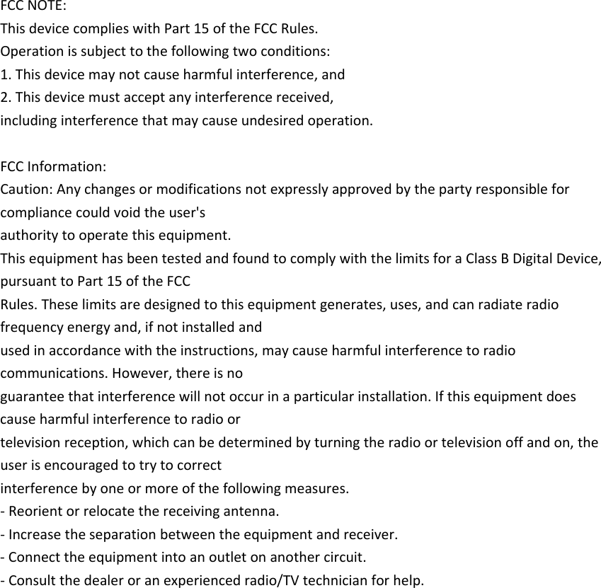 FCCNOTE:ThisdevicecomplieswithPart15oftheFCCRules.Operationissubjecttothefollowingtwoconditions:1.Thisdevicemaynotcauseharmfulinterference,and2.Thisdevicemustacceptanyinterferencereceived,includinginterferencethatmaycauseundesiredoperation. FCCInformation:Caution:Anychangesormodificationsnotexpresslyapprovedbythepartyresponsibleforcompliancecouldvoidtheuser&apos;sauthoritytooperatethisequipment.ThisequipmenthasbeentestedandfoundtocomplywiththelimitsforaClassBDigitalDevice,pursuanttoPart15oftheFCCRules.Theselimitsaredesignedtothisequipmentgenerates,uses,andcanradiateradiofrequencyenergyand,ifnotinstalledandusedinaccordancewiththeinstructions,maycauseharmfulinterferencetoradiocommunications.However,thereisnoguaranteethatinterferencewillnotoccurinaparticularinstallation.Ifthisequipmentdoescauseharmfulinterferencetoradioortelevisionreception,whichcanbedeterminedbyturningtheradioortelevisionoffandon,theuserisencouragedtotrytocorrectinterferencebyoneormoreofthefollowingmeasures.‐Reorientorrelocatethereceivingantenna.‐Increasetheseparationbetweentheequipmentandreceiver.‐Connecttheequipmentintoanoutletonanothercircuit.‐Consultthedealeroranexperiencedradio/TVtechnicianforhelp. 