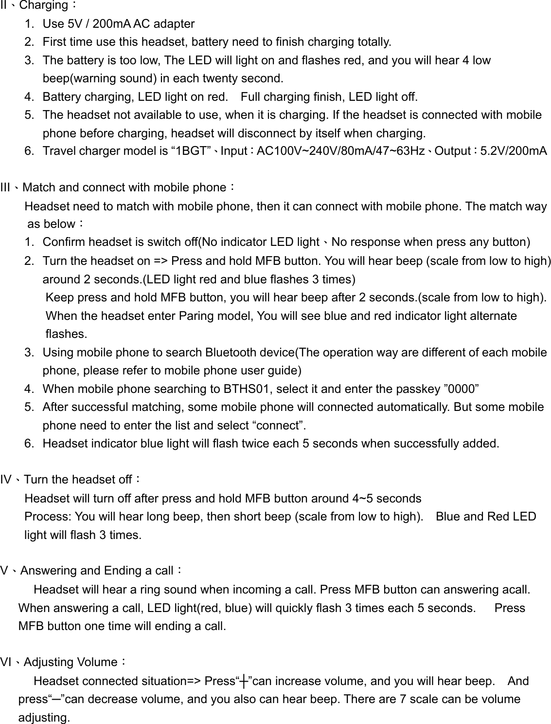 II、Charging： 1.  Use 5V / 200mA AC adapter 2.  First time use this headset, battery need to finish charging totally. 3.  The battery is too low, The LED will light on and flashes red, and you will hear 4 low beep(warning sound) in each twenty second. 4.  Battery charging, LED light on red.    Full charging finish, LED light off. 5.  The headset not available to use, when it is charging. If the headset is connected with mobile phone before charging, headset will disconnect by itself when charging. 6.  Travel charger model is &ldquo;1BGT&rdquo;、Input：AC100V~240V/80mA/47~63Hz、Output：5.2V/200mA  III、Match and connect with mobile phone：         Headset need to match with mobile phone, then it can connect with mobile phone. The match way as below： 1.  Confirm headset is switch off(No indicator LED light、No response when press any button) 2.  Turn the headset on => Press and hold MFB button. You will hear beep (scale from low to high) around 2 seconds.(LED light red and blue flashes 3 times) Keep press and hold MFB button, you will hear beep after 2 seconds.(scale from low to high). When the headset enter Paring model, You will see blue and red indicator light alternate flashes. 3.  Using mobile phone to search Bluetooth device(The operation way are different of each mobile phone, please refer to mobile phone user guide) 4.  When mobile phone searching to BTHS01, select it and enter the passkey &rdquo;0000&rdquo; 5.  After successful matching, some mobile phone will connected automatically. But some mobile phone need to enter the list and select &ldquo;connect&rdquo;. 6.  Headset indicator blue light will flash twice each 5 seconds when successfully added.  IV、Turn the headset off：         Headset will turn off after press and hold MFB button around 4~5 seconds Process: You will hear long beep, then short beep (scale from low to high).    Blue and Red LED light will flash 3 times.      V、Answering and Ending a call：         Headset will hear a ring sound when incoming a call. Press MFB button can answering acall. When answering a call, LED light(red, blue) will quickly flash 3 times each 5 seconds.      Press MFB button one time will ending a call.  VI、Adjusting Volume：     Headset connected situation=> Press&ldquo;┼&rdquo;can increase volume, and you will hear beep.    And press&ldquo;─&rdquo;can decrease volume, and you also can hear beep. There are 7 scale can be volume adjusting.    