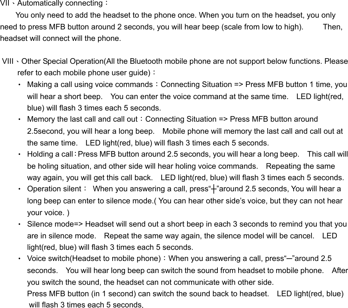  VII、Automatically connecting：         You only need to add the headset to the phone once. When you turn on the headset, you only need to press MFB button around 2 seconds, you will hear beep (scale from low to high).          Then, headset will connect will the phone.    VIII、Other Special Operation(All the Bluetooth mobile phone are not support below functions. Please refer to each mobile phone user guide)： &bull; Making a call using voice commands：Connecting Situation => Press MFB button 1 time, you will hear a short beep.    You can enter the voice command at the same time.    LED light(red, blue) will flash 3 times each 5 seconds. &bull; Memory the last call and call out：Connecting Situation => Press MFB button around 2.5second, you will hear a long beep.    Mobile phone will memory the last call and call out at the same time.    LED light(red, blue) will flash 3 times each 5 seconds. &bull; Holding a call：Press MFB button around 2.5 seconds, you will hear a long beep.    This call will be holing situation, and other side will hear holing voice commands.    Repeating the same way again, you will get this call back.    LED light(red, blue) will flash 3 times each 5 seconds. &bull; Operation silent：  When you answering a call, press&ldquo;┼&rdquo;around 2.5 seconds, You will hear a long beep can enter to silence mode.( You can hear other side&rsquo;s voice, but they can not hear your voice. ) &bull; Silence mode=> Headset will send out a short beep in each 3 seconds to remind you that you are in silence mode.    Repeat the same way again, the silence model will be cancel.    LED light(red, blue) will flash 3 times each 5 seconds. &bull; Voice switch(Headset to mobile phone)：When you answering a call, press&ldquo;─&rdquo;around 2.5 seconds.    You will hear long beep can switch the sound from headset to mobile phone.    After you switch the sound, the headset can not communicate with other side.     Press MFB button (in 1 second) can switch the sound back to headset.    LED light(red, blue) will flash 3 times each 5 seconds. 