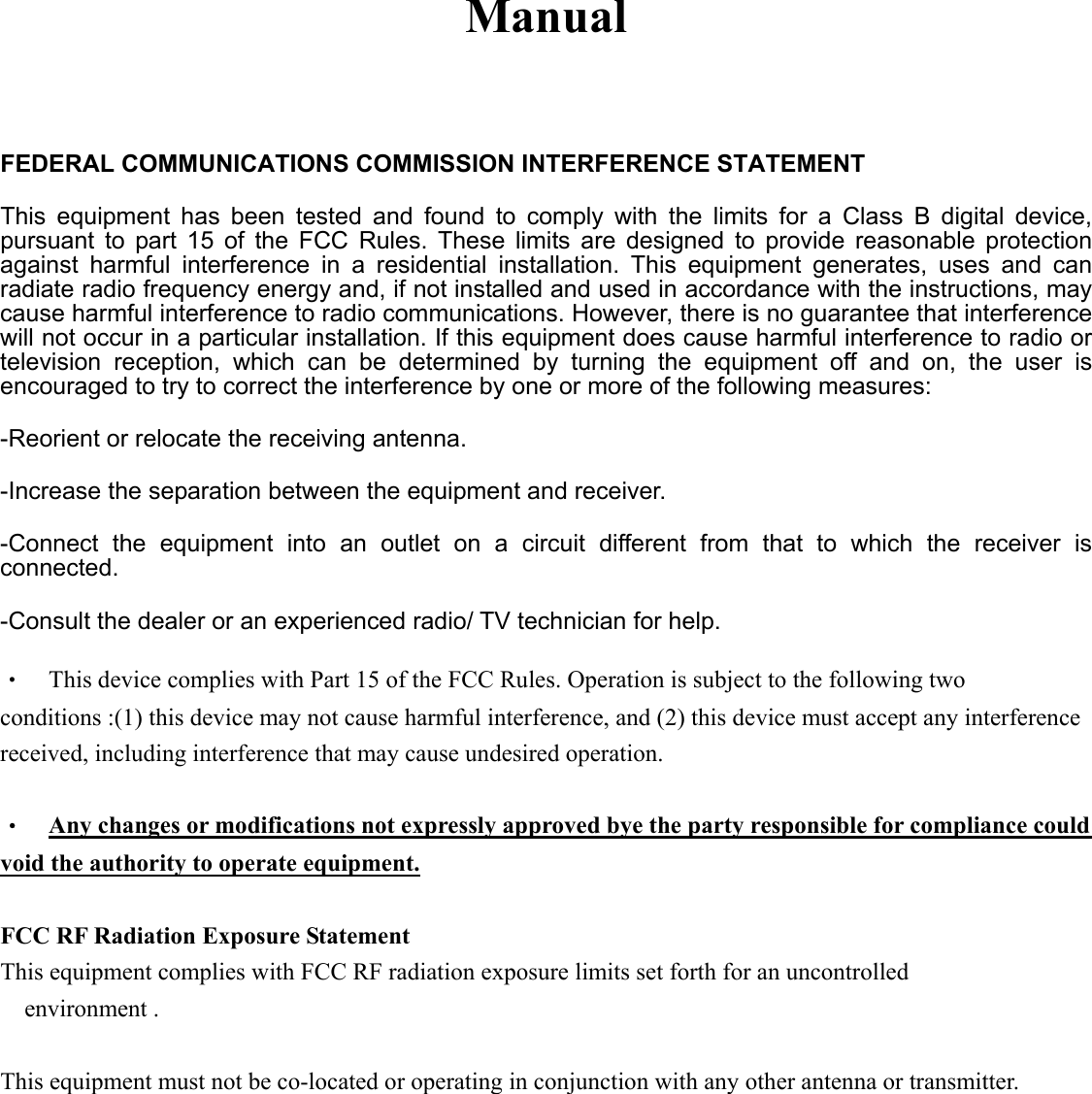 Manual  FEDERAL COMMUNICATIONS COMMISSION INTERFERENCE STATEMENT This equipment has been tested and found to comply with the limits for a Class B digital device, pursuant to part 15 of the FCC Rules. These limits are designed to provide reasonable protection against harmful interference in a residential installation. This equipment generates, uses and can radiate radio frequency energy and, if not installed and used in accordance with the instructions, may cause harmful interference to radio communications. However, there is no guarantee that interference will not occur in a particular installation. If this equipment does cause harmful interference to radio or television reception, which can be determined by turning the equipment off and on, the user is encouraged to try to correct the interference by one or more of the following measures: -Reorient or relocate the receiving antenna. -Increase the separation between the equipment and receiver. -Connect the equipment into an outlet on a circuit different from that to which the receiver is connected. -Consult the dealer or an experienced radio/ TV technician for help. &bull;  This device complies with Part 15 of the FCC Rules. Operation is subject to the following two conditions :(1) this device may not cause harmful interference, and (2) this device must accept any interference received, including interference that may cause undesired operation.  &bull;  Any changes or modifications not expressly approved bye the party responsible for compliance could void the authority to operate equipment.  FCC RF Radiation Exposure Statement This equipment complies with FCC RF radiation exposure limits set forth for an uncontrolled environment .  This equipment must not be co-located or operating in conjunction with any other antenna or transmitter.  
