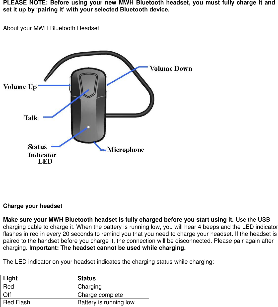 PLEASE NOTE: Before using your new MWH Bluetooth headset, you must fully charge it and set it up by &lsquo;pairing it&rsquo; with your selected Bluetooth device.   About your MWH Bluetooth Headset    LED    Charge your headset   Make sure your MWH Bluetooth headset is fully charged before you start using it. Use the USB charging cable to charge it. When the battery is running low, you will hear 4 beeps and the LED indicator flashes in red in every 20 seconds to remind you that you need to charge your headset. If the headset is paired to the handset before you charge it, the connection will be disconnected. Please pair again after charging. Important: The headset cannot be used while charging.   The LED indicator on your headset indicates the charging status while charging:   Light   Status   Red   Charging   Off   Charge complete   Red Flash   Battery is running low              