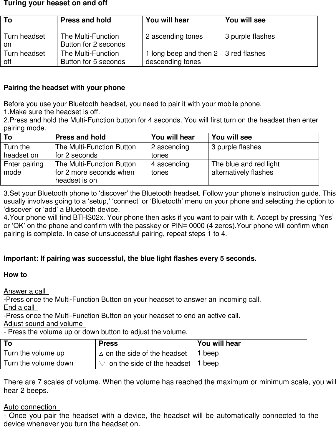 Turing your heaset on and off  To   Press and hold   You will hear   You will see   Turn headset on   The Multi-Function Button for 2 seconds   2 ascending tones   3 purple flashes   Turn headset off   The Multi-Function Button for 5 seconds   1 long beep and then 2 descending tones   3 red flashes     Pairing the headset with your phone   Before you use your Bluetooth headset, you need to pair it with your mobile phone.   1.Make sure the headset is off.   2.Press and hold the Multi-Function button for 4 seconds. You will first turn on the headset then enter pairing mode.             3.Set your Bluetooth phone to &lsquo;discover&rsquo; the Bluetooth headset. Follow your phone&rsquo;s instruction guide. This usually involves going to a &lsquo;setup,&rsquo; &lsquo;connect&rsquo; or &lsquo;Bluetooth&rsquo; menu on your phone and selecting the option to &lsquo;discover&rsquo; or &lsquo;add&rsquo; a Bluetooth device.   4.Your phone will find BTHS02x. Your phone then asks if you want to pair with it. Accept by pressing &lsquo;Yes&rsquo; or &lsquo;OK&rsquo; on the phone and confirm with the passkey or PIN= 0000 (4 zeros).Your phone will confirm when pairing is complete. In case of unsuccessful pairing, repeat steps 1 to 4.     Important: If pairing was successful, the blue light flashes every 5 seconds.   How to   Answer a call   -Press once the Multi-Function Button on your headset to answer an incoming call.   End a call   -Press once the Multi-Function Button on your headset to end an active call.   Adjust sound and volume   - Press the volume up or down button to adjust the volume.   To   Press     You will hear   Turn the volume up   △ on the side of the headset   1 beep   Turn the volume down   ▽  on the side of the headset   1 beep    There are 7 scales of volume. When the volume has reached the maximum or minimum scale, you will hear 2 beeps.   Auto connection   - Once you pair the headset with a device, the headset will be automatically connected to the device whenever you turn the headset on.   To   Press and hold   You will hear   You will see   Turn the headset on   The Multi-Function Button for 2 seconds   2 ascending tones   3 purple flashes   Enter pairing mode   The Multi-Function Button for 2 more seconds when headset is on   4 ascending tones   The blue and red light alternatively flashes   