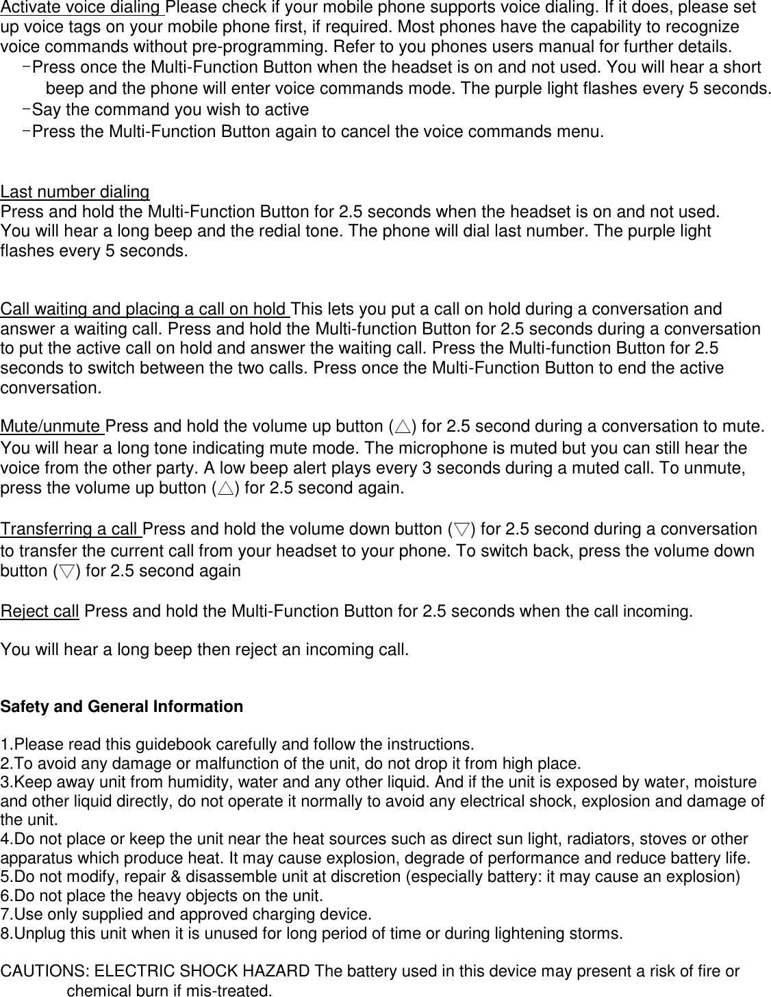 Activate voice dialing Please check if your mobile phone supports voice dialing. If it does, please set up voice tags on your mobile phone first, if required. Most phones have the capability to recognize voice commands without pre-programming. Refer to you phones users manual for further details.   -Press once the Multi-Function Button when the headset is on and not used. You will hear a short beep and the phone will enter voice commands mode. The purple light flashes every 5 seconds.     -Say the command you wish to active   -Press the Multi-Function Button again to cancel the voice commands menu.    Last number dialing Press and hold the Multi-Function Button for 2.5 seconds when the headset is on and not used.   You will hear a long beep and the redial tone. The phone will dial last number. The purple light flashes every 5 seconds.  Call waiting and placing a call on hold This lets you put a call on hold during a conversation and answer a waiting call. Press and hold the Multi-function Button for 2.5 seconds during a conversation to put the active call on hold and answer the waiting call. Press the Multi-function Button for 2.5 seconds to switch between the two calls. Press once the Multi-Function Button to end the active conversation.   Mute/unmute Press and hold the volume up button (△) for 2.5 second during a conversation to mute. You will hear a long tone indicating mute mode. The microphone is muted but you can still hear the voice from the other party. A low beep alert plays every 3 seconds during a muted call. To unmute, press the volume up button (△) for 2.5 second again.   Transferring a call Press and hold the volume down button (▽) for 2.5 second during a conversation to transfer the current call from your headset to your phone. To switch back, press the volume down button (▽) for 2.5 second again Reject call Press and hold the Multi-Function Button for 2.5 seconds when the call incoming. You will hear a long beep then reject an incoming call. Safety and General Information   1.Please read this guidebook carefully and follow the instructions.   2.To avoid any damage or malfunction of the unit, do not drop it from high place.   3.Keep away unit from humidity, water and any other liquid. And if the unit is exposed by water, moisture and other liquid directly, do not operate it normally to avoid any electrical shock, explosion and damage of the unit.   4.Do not place or keep the unit near the heat sources such as direct sun light, radiators, stoves or other apparatus which produce heat. It may cause explosion, degrade of performance and reduce battery life.   5.Do not modify, repair &amp; disassemble unit at discretion (especially battery: it may cause an explosion)   6.Do not place the heavy objects on the unit.   7.Use only supplied and approved charging device.   8.Unplug this unit when it is unused for long period of time or during lightening storms.    CAUTIONS: ELECTRIC SHOCK HAZARD The battery used in this device may present a risk of fire or chemical burn if mis-treated.   