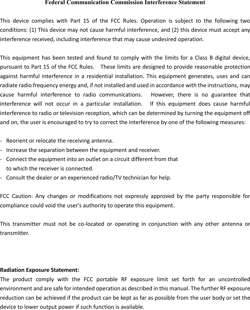 Federal Communication Commission Interference Statement  This  device  complies  with  Part  15  of  the  FCC  Rules.  Operation  is  subject  to  the  following  two conditions: (1) This device may not cause harmful interference, and (2) this device must accept any interference received, including interference that may cause undesired operation.  This  equipment has been tested  and found to comply  with the limits  for  a  Class B  digital device, pursuant to Part 15 of the FCC Rules.    These limits are designed to provide reasonable protection against  harmful  interference  in  a residential  installation. This equipment  generates, uses  and  can radiate radio frequency energy and, if not installed and used in accordance with the instructions, may cause  harmful  interference  to  radio  communications.    However,  there  is  no  guarantee  that interference  will  not  occur  in  a  particular  installation.    If  this  equipment  does  cause  harmful interference to radio or television reception, which can be determined by turning the equipment off and on, the user is encouraged to try to correct the interference by one of the following measures:  - Reorient or relocate the receiving antenna. - Increase the separation between the equipment and receiver. - Connect the equipment into an outlet on a circuit different from that to which the receiver is connected. - Consult the dealer or an experienced radio/TV technician for help.  FCC  Caution:  Any  changes  or  modifications  not  expressly  approved  by  the  party  responsible  for compliance could void the user's authority to operate this equipment.  This  transmitter  must  not  be  co-located  or  operating  in  conjunction  with  any  other  antenna  or transmitter.  Operations in the 5.15-5.25GHz band are restricted to indoor usage only.    Radiation Exposure Statement: The  product  comply  with  the  FCC  portable  RF  exposure  limit  set  forth  for  an  uncontrolled environment and are safe for intended operation as described in this manual. The further RF exposure reduction can be achieved if the product can be kept as far as possible from the user body or set the device to lower output power if such function is available.   