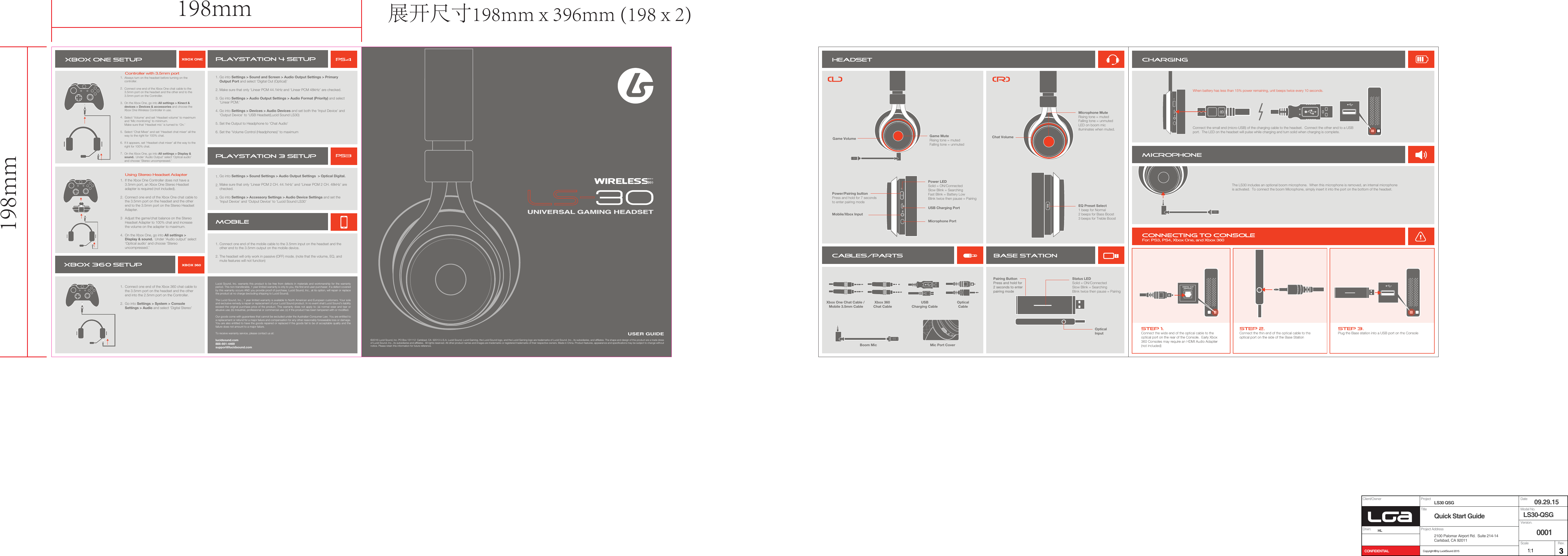 Lucid Sound, Inc. warrants this product to be free from defects in materials and workmanship for the warranty period. This non-transferable, 1 year limited warranty is only to you, the first end-user purchaser. If a defect covered by this warranty occurs AND you provide proof of purchase, Lucid Sound, Inc., at its option, will repair or replace the product at no charge (excluding shipping to Lucid Sound).The Lucid Sound, Inc., 1 year limited warranty is available to North American and European customers. Your sole and exclusive remedy is repair or replacement of your Lucid Sound product. In no event shall Lucid Sound&rsquo;s liability exceed the original purchase price of the product. This warranty does not apply to: (a) normal wear and tear or abusive use; (b) industrial, professional or commercial use; (c) if the product has been tampered with or modified. Our goods come with guarantees that cannot be excluded under the Australian Consumer Law. You are entitled to a replacement or refund for a major failure and compensation for any other reasonably foreseeable loss or damage. You are also entitled to have the goods repaired or replaced if the goods fail to be of acceptable quality and the failure does not amount to a major failure.To receive warranty service, please contact us at:lucidsound.com888-661-4469support@lucidsound.com&copy;2016 Lucid Sound, Inc. PO Box 131112  Carlsbad, CA  92013 U.S.A. Lucid Sound, Lucid Gaming, the Lucid Sound logo, and the Lucid Gaming logo are trademarks of Lucid Sound, Inc., its subsidiaries, and affiliates. The shape and design of this product are a trade dress of Lucid Sound, Inc., its subsidiaries and affiliates.  All rights reserved. All other product names and images are trademarks or registered trademarks of their respective owners. Made in China. Product features, appearance and specifications may be subject to change without notice. Please retain this information for future reference. IN5VIN5VIN5VEQUSER GUIDEXbox 360 Chat CableXbox One Chat Cable / Mobile 3.5mm CablePairing ButtonPress and hold for 2 seconds to enterpairing modeOpticalInputUSBCharging CableOpticalCableBoom Mic Mic Port CoverStatus LEDSolid = ON/ConnectedSlow Blink = SearchingBlink twice then pause = PairingEQ Preset Select1 beep for Normal2 beeps for Bass Boost3 beeps for Treble BoostMobile/Xbox InputPower LED Solid = ON/Connected Slow Blink = SearchingFast Blink = Battery LowBlink twice then pause = PairingUSB Charging PortMicrophone PortConnect the small end (micro-USB) of the charging cable to the headset.  Connect the other end to a USB port.  The LED on the headset will pulse while charging and turn solid when charging is complete.When battery has less than 15% power remaining, unit beeps twice every 10 seconds.The LS30 includes an optional boom microphone.  When this microphone is removed, an internal microphone is activated.  To connect the boom Microphone, simply insert it into the port on the bottom of the headset.Always turn on the headset before turning on the controller. Connect one end of the Xbox One chat cable to the 3.5mm port on the headset and the other end to the 3.5mm port on the Controller.  On the Xbox One, go into All settings > Kinect &amp; devices > Devices &amp; accessories and choose the Xbox One Wireless Controller in use.Select &lsquo;Volume&rsquo; and set &lsquo;Headset volume&rsquo; to maximum and &lsquo;Mic monitoring&rsquo; to minimum.Make sure that &lsquo;Headset mic&rsquo; is turned to &lsquo;On.&rsquo;Select &lsquo;Chat Mixer&rsquo; and set &lsquo;Headset chat mixer&rsquo; all the way to the right for 100% chat.If it appears, set &lsquo;Headset chat mixer&rsquo; all the way to the right for 100% chat.On the Xbox One, go into All settings > Display &amp; sound.  Under &lsquo;Audio Output&rsquo; select &lsquo;Optical audio&rsquo; and choose &lsquo;Stereo uncompressed.&rsquo;1.2.3.4.5.6.7.If the Xbox One Controller does not have a 3.5mm port, an Xbox One Stereo Headset adapter is required (not included).  Connect one end of the Xbox One chat cable to the 3.5mm port on the headset and the other end to the 3.5mm port on the Stereo Headset Adapter.Adjust the game/chat balance on the Stereo Headset Adapter to 100% chat and increase the volume on the adapter to maximum. On the Xbox One, go into All settings > Display &amp; sound.  Under &lsquo;Audio output&rsquo; select &lsquo;Optical audio&rsquo; and choose &lsquo;Stereo uncompressed.&rsquo;1.2.34.Go into Settings > Sound and Screen > Audio Output Settings > Primary Output Port and select &lsquo;Digital Out (Optical)&rsquo;Make sure that only &lsquo;Linear PCM 44.1kHz and &lsquo;Linear PCM 48kHz&rsquo; are checked.Go into Settings > Audio Output Settings > Audio Format (Priority) and select &lsquo;Linear PCM.&rsquo;Go into Settings > Devices > Audio Devices and set both the &lsquo;Input Device&rsquo; and &lsquo;Output Device&rsquo; to &lsquo;USB Headset(Lucid Sound LS30)Set the Output to Headphone to &lsquo;Chat Audio&rsquo;Set the &lsquo;Volume Control (Headphones)&rsquo; to maximum1.2.3.4.5.6.Game Volume Game MuteRising tone = mutedFalling tone = unmutedController with 3.5mm portUsing Stereo Headset Adapter!Go into Settings > Sound Settings > Audio Output Settings  > Optical Digital.Make sure that only &lsquo;Linear PCM 2 CH. 44.1kHz&rsquo; and &lsquo;Linear PCM 2 CH. 48kHz&rsquo; are checked.Go into Settings > Accessory Settings > Audio Device Settings and set the &lsquo;Input Device&rsquo; and &lsquo;Output Device&rsquo; to &lsquo;Lucid Sound LS30&rsquo;1.2.3.Connect one end of the mobile cable to the 3.5mm input on the headset and the other end to the 3.5mm output on the mobile device.  The headset will only work in passive (OFF) mode. (note that the volume, EQ, and mute features will not function)1.2.Connect one end of the Xbox 360 chat cable to the 3.5mm port on the headset and the other end into the 2.5mm port on the Controller.  Go into Settings > System > Console Settings > Audio and select &lsquo;Digital Stereo&rsquo;1.2.Power/Pairing button Press and hold for 7 seconds to enter pairing mode Chat VolumeMicrophone MuteRising tone = mutedFalling tone = unmutedLED on boom mic illuminates when muted.Project Client/OwnerTitleDrwn: HL Project AddressVersion.ScaleCONFIDENTIALRev.Model No.DateLS30 QSG2100 Palomar Airport Rd.  Suite 214-14Carlsbad, CA 92011Quick Start Guide  LS30-QSG09.29.15000131:1Copyright &copy; by LucidSound 2015198mm198mm 展开尺寸198mm x 396mm (198 x 2) 