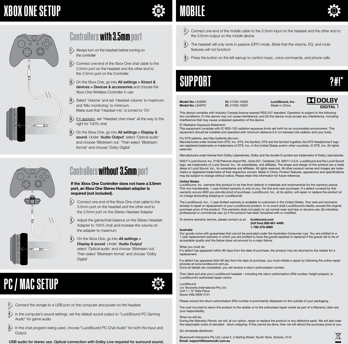 United StatesLucidSound, Inc. warrants this product to be free from defects in materials and workmanship for the warranty period. This non-transferable, 1-year limited warranty is only to you, the rst end-user purchaser. If a defect covered by this warranty occurs AND you provide proof of purchase, LucidSound, Inc., at its option, will repair or replace the product at no charge (excluding shipping to LucidSound).The LucidSound, Inc., 1-year limited warranty is available to customers in the United States. Your sole and exclusive remedy is repair or replacement of your LucidSound product. In no event shall LucidSound&rsquo;s liability exceed the original purchase price of the product. This warranty does not apply to: (a) normal wear and tear or abusive use; (b) industrial, professional or commercial use; (c) if the product has been tampered with or modied. To receive warranty service, please contact us at:   lucidsound.com   (toll free) 888-661-4469  1-760-579-6969AustraliaOur goods come with guarantees that cannot be excluded under the Australian Consumer Law. You are entitled to a 1 year replacement warranty in which you are entitled to have the goods repaired or replaced if the goods fail to be of acceptable quality and the failure does not amount to a major failure.What you must do: If a defect has appeared within 90 days from the date of purchase, the product may be returned to the retailer for a replacement. If a defect has appeared after 90 day from the date of purchase, you must initiate a repair by following the online repair process at www.lucidsound.com.au. Once all details are completed, you will receive a return authorisation number.Then label and ship your LucidSound headset &ndash; including the return authorisation (RA) number, freight prepaid, to LucidSound&rsquo;s authorised repair centre.LucidSound c/o Tecworks International Pty Ltd Unit 1 / 12 Tollis Place Seven Hills NSW 2141Please ensure the return authorisation (RA) number is prominently displayed on the outside of your packaging. The cost incurred to return the product to the retailer or to the authorised repair centre as part of a Warranty claim are your responsibility.What we will do: During the Warranty Period, we will, at our option, repair or replace the product or any defective parts. We will also bear the reasonable costs of standard   return shipping. If this cannot be done, then we will refund the purchase price to you.AU wholesale distributor:Bluemouth Interactive Pty Ltd, Level 2, 2 Darling Street, South Yarra, Victoria, 3141 Email: support@bluemouth.com.au1  Always turn on the headset before turning on  the controller2  Connect one end of the Xbox One chat cable to the 3.5mm port on the headset and the other end to  the 3.5mm port on the Controller 3  On the Xbox One, go into All settings > Kinect &amp; devices > Devices &amp; accessories and choose the Xbox One Wireless Controller in use4  Select &lsquo;Volume&rsquo; and set &lsquo;Headset volume&rsquo; to maximum and &lsquo;Mic monitoring&rsquo; to minimum.  Make sure that &lsquo;Headset mic&rsquo; is turned to &lsquo;On&rsquo;5 If it appears, set &lsquo;Headset chat mixer&rsquo; all the way to the right for 100% chat6  On the Xbox One, go into All settings > Display &amp; sound. Under &lsquo;Audio Output&rsquo; select &lsquo;Optical audio&rsquo; and choose &lsquo;Bitstream out.&rsquo; Then select &lsquo;Bitstream format&rsquo; and choose &lsquo;Dolby Digital&rsquo;If the Xbox One Controller does not have a 3.5mm port, an Xbox One Stereo Headset adapter is required (not included). 1 Connect one end of the Xbox One chat cable to the 3.5mm port on the headset and the other end to  the 3.5mm port on the Stereo Headset Adapter2  Adjust the game/chat balance on the Stereo Headset Adapter to 100% chat and increase the volume on the adapter to maximum3  On the Xbox One, go into All settings >  Display &amp; sound. Under &lsquo;Audio Output&rsquo;  select &lsquo;Optical audio&rsquo; and choose &lsquo;Bitstream out.&rsquo; Then select &lsquo;Bitstream format&rsquo; and choose &lsquo;Dolby Digital&rsquo;1  Connect the dongle to a USB port on the computer and power on the headset2  In the computer&rsquo;s sound settings, set the default sound output to &ldquo;LucidSound PC Gaming Audio&rdquo; for game audio3  In the chat program being used, choose &ldquo;LucidSound PC Chat Audio&rdquo; for both the Input and OutputUSB audio for stereo use. Optical connection with Dolby Live required for surround sound.1  Connect one end of the mobile cable to the 3.5mm input on the headset and the other end to the 3.5mm output on the mobile device 2  The headset will only work in passive (OFF) mode. (Note that the volume, EQ, and mute features will not function)3  Press the button on the left earcup to control music, voice commands, and phone calls Model No: LS40RX      IC: 21203-16302     LucidSound, Inc.Model No: LS40TX       IC: 21203-16301     Made in ChinaThis device complies with Industry Canada licence-exempt RSS-247 standard. Operation is subject to the following two conditions: (1) this device may not cause interference, and (2) this device must accept any interference, including interference that may cause undesired operation of the device.IC Radiation Exposure Statement:This equipment complies with IC RSS-102 radiation exposure limits set forth for an uncontrolled environment. This equipment should be installed and operated with minimum distance 0.5 cm between the radiator and your body.For DTS patents, see http://patents.dts.com. Manufactured under license from DTS, Inc. DTS, the Symbol, DTS and the Symbol together, the DTS Headphone:X logo are registered trademarks or trademarks of DTS, Inc. in the United States and/or other countries. &copy; DTS, Inc. All rights reserved.Manufactured under license from Dolby Laboratories. Dolby and the double-D symbol are trademarks of Dolby Laboratories. &copy;2017 Lucid Sound, Inc. 2150 Palomar Airport Rd., Suite 201, Carlsbad, CA  92011 U.S.A. LucidSound and the Lucid Sound logo, are trademarks of Lucid Sound, Inc., its subsidiaries, and aliates. The shape and design of this product are a trade dress of Lucid Sound, Inc., its subsidiaries and aliates. All rights reserved. All other product names and images are trade-marks or registered trademarks of their respective owners. Made in China. Product features, appearance and specications may be subject to change without notice. Please retain this information for future reference.     XBOX ONE SETUP     PC / MAC SETUP     MOBILE     SUPPORTXB1Controllers with 3.5mm portControllers without  3.5mm portPC?#!*