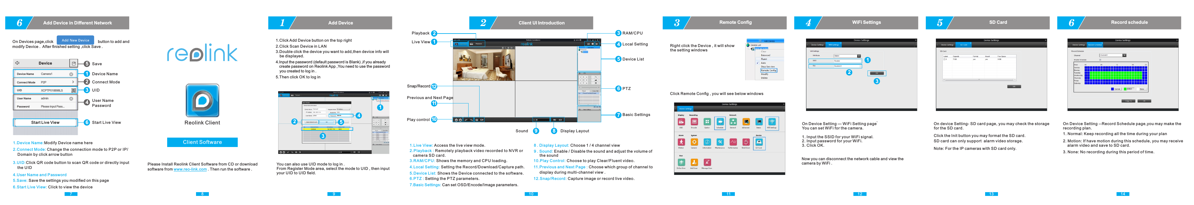 9You can also use UID mode to log in . From Register Mode area, select the mode to UID , then input your UID to UID ﬁeld.1Add Device102Client UI Introduction11 123Remote ConﬁgRight click the Device , it will show the setting windows1.Live View: Access the live view mode.2.Playback : Remotely playback video recorded to N V R or    camera SD card. 3.RAM/CPU: Shows the memory and CPU loading.4.Local Setting: Setting the Record/Download/Capture path. 5.Device List: Shows the Device connected to the software.6.PTZ : Setting the PTZ parameters.7.Basic Settings: Can set OSD/Encode/Image parameters.10.Play Control: Choose to play Clear/Fluent video. 12Live ViewPlayback 3RAM/CPU4Local Setting5Device List6PTZ7Basic Settings10Play controlPrevious and Next Page12Snap/RecordSound Display Layout9 811.Previous and Next Page : Choose which group of channel to      display during multi-channel view .12.Snap/Record: Capture image or record live video.9 . Sound: Enable / Disable the sound and adjust the volume of       the sound8 . Display Layout: Choose 1 / 4 channel viewClick Remote Conﬁg , you will see below windows1231.Click Add Device button on the top right2.Click Scan Device in LAN3.Double click the device you want to add,then device info will     be displayed. 4.Input the password (default password is Blank) ,if you already    create password on Reolink App ,You need to use the password     you created to log in . 5.Then click OK to log in4WiFi Settings12345118Client SoftwareReolink ClientPlease Install Reolink Client Software from CD or download software from   . Then run the software . www.reo-link.com5SD CardClick the Init button you may format the SD card.SD card can only support  alarm video storage.6Record scheduleOn Device Setting --Record Schedule page,you may make the recording plan.1. Normal: Keep recording all the time during your plan2. Motion: If have motion during this schedule, you may receive    alarm video and save to SD card.3. None: No recording during this period of time.On Device Setting — WiFi Setting page ̀You can set WiFi for the camera. 1. Input the SSID for your WiFi signal.  2. Input password for your WiFi.  3. Click OK. Now you can disconnect the network cable and view the camera by WiFi .On device Setting- SD card page, you may check the storagefor the SD card.Note: For the IP cameras with SD card only.13 147On Devices page,click                                         button to add and modify Device .  After ﬁnished setting ,click Save .6Add Device in Diﬀerent Network 1.Device Name:Modify Device name here2.Connect Mode:Change the connection mode to P2P or IP/    Domain by click arrow button 3.UID:Click QR code button to scan QR code or directly input    the UID   4.User Name and Password5.Save: Save the settings you modiﬁed on this page6.Start Live View: Click to view the deviceStart Live View1Device Name2Connect Mode3UID4User NamePassword5Save6Start Live ViewDeviceCamera1Device NameConnect Mode P2PUID XCPTP018898LSUser Name adminPassword Please input Pass...