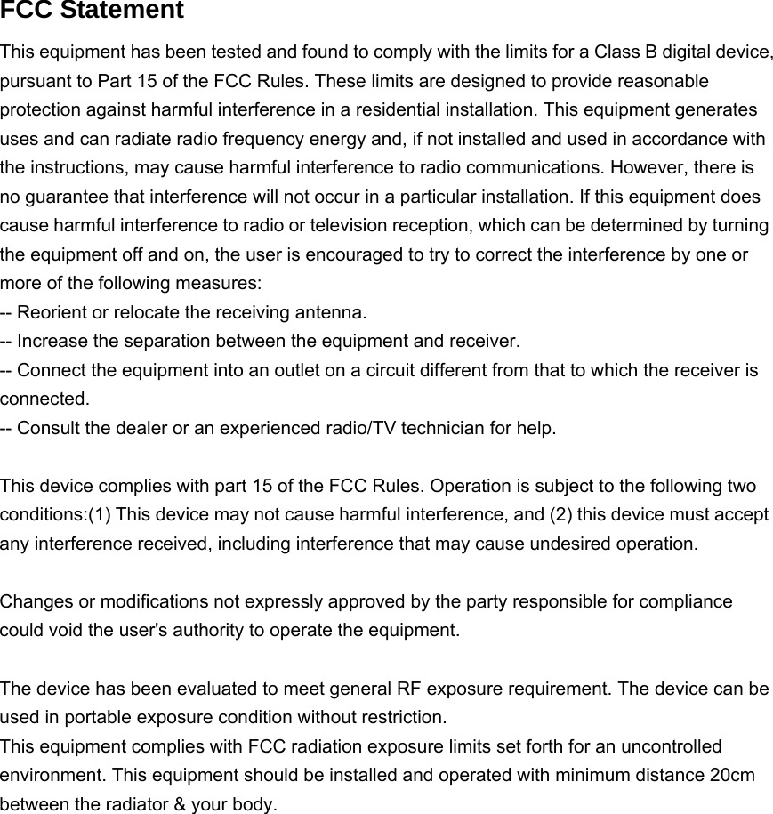   FCC Statement This equipment has been tested and found to comply with the limits for a Class B digital device, pursuant to Part 15 of the FCC Rules. These limits are designed to provide reasonable protection against harmful interference in a residential installation. This equipment generates uses and can radiate radio frequency energy and, if not installed and used in accordance with the instructions, may cause harmful interference to radio communications. However, there is no guarantee that interference will not occur in a particular installation. If this equipment does cause harmful interference to radio or television reception, which can be determined by turning the equipment off and on, the user is encouraged to try to correct the interference by one or more of the following measures: -- Reorient or relocate the receiving antenna.     -- Increase the separation between the equipment and receiver.       -- Connect the equipment into an outlet on a circuit different from that to which the receiver is connected.   -- Consult the dealer or an experienced radio/TV technician for help.  This device complies with part 15 of the FCC Rules. Operation is subject to the following two conditions:(1) This device may not cause harmful interference, and (2) this device must accept any interference received, including interference that may cause undesired operation.  Changes or modifications not expressly approved by the party responsible for compliance could void the user&apos;s authority to operate the equipment.  The device has been evaluated to meet general RF exposure requirement. The device can be used in portable exposure condition without restriction.This equipment complies with FCC radiation exposure limits set forth for an uncontrolled environment. This equipment should be installed and operated with minimum distance 20cm between the radiator &amp; your body.     