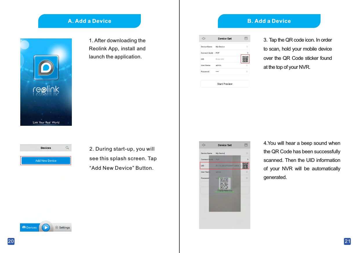 201.  After downloading the Reolink App, install and launch the application.2.  During start-up, you will see this splash screen. Tap “Add New Device” Button.A.  Add a Device21B.  Add a Device3.  Tap the QR code icon. In order to scan, hold your mobile device over the QR Code sticker found at the top of your NVR. 4.You will hear a beep sound when the QR Code has been successfully scanned.  Then the UID information of  your  NVR  will  be  automatically generated.