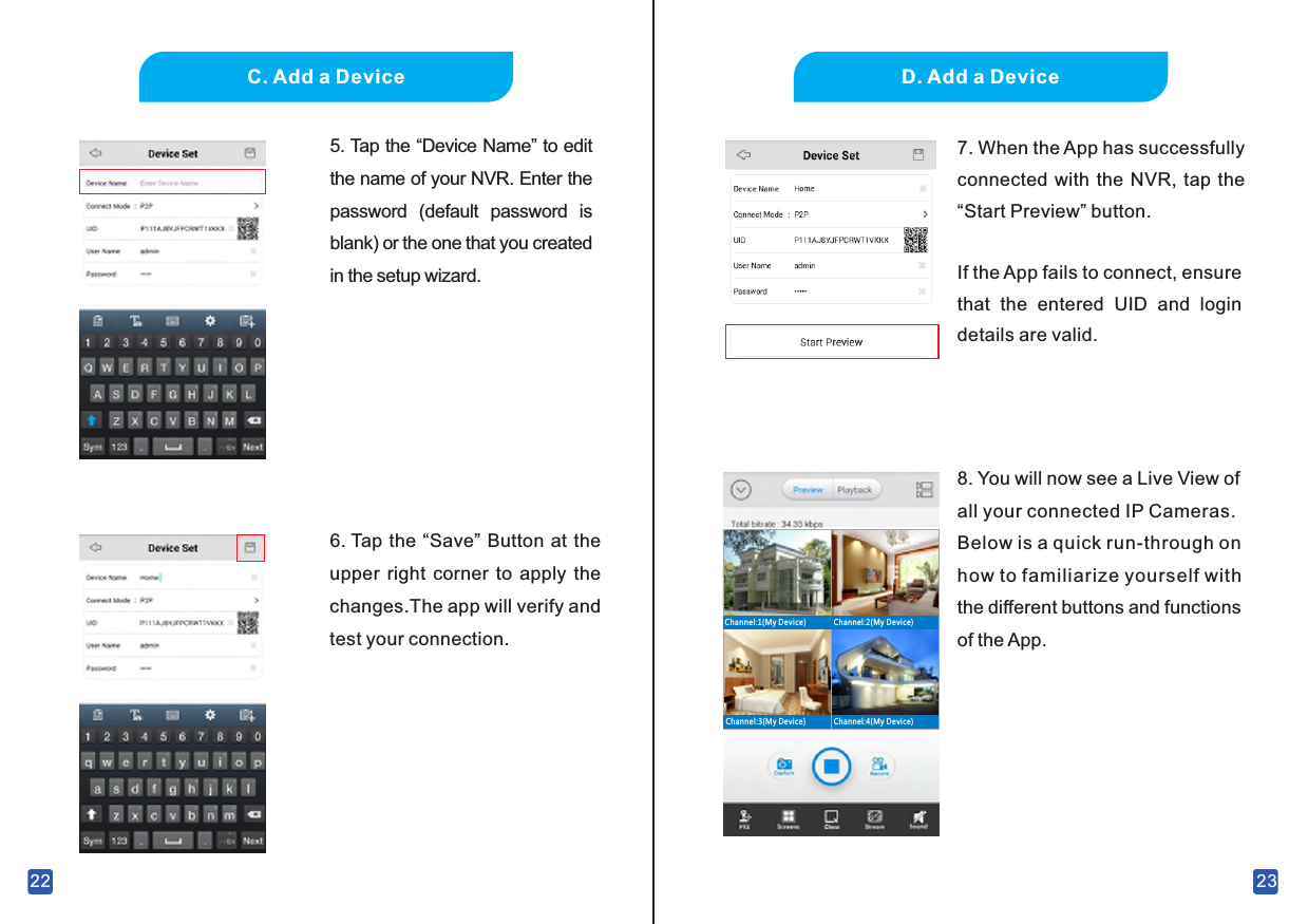 22C. Add a Device5.  Tap the “Device Name” to edit the name of your NVR. Enter the password  (default  password  is blank) or the one that you created in the setup wizard.6.  Tap the “Save” Button at the upper  right  corner  to  apply  the changes.The app will verify and test your connection.23D. Add a Device8.  You will now see a Live View of all your connected IP Cameras.Below is a quick run-through on how to familiarize yourself with the different buttons and functions of the App.Channel:2(My Device)Channel:1(My Device)Channel:3(My Device) Channel:4(My Device)7.  When the App has successfully connected with  the NVR, tap the “Start Preview” button.If the App fails to connect, ensure that  the  entered  UID  and  login details are valid.