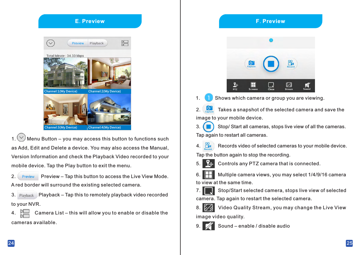 24E. Preview1.       Menu Button – you may access this button to functions such as Add, Edit and Delete a device. You may also access the Manual, Version Information and check the Playback Video recorded to your mobile device. Tap the Play button to exit the menu.Preview – Tap this button to access the Live View Mode. A red border will surround the existing selected camera.2.3.                 Playback – Tap this to remotely playback video recorded to your NVR.4.              Camera List – this will allow you to enable or disable the cameras available.Channel:2(My Device)Channel:1(My Device)Channel:3(My Device) Channel:4(My Device)25F. Preview1.           Shows which camera or group you are viewing.2.             Takes a snapshot of the selected camera and save the image to your mobile device.3.             Stop/ Start all cameras, stops live view of all the cameras. Tap again to restart all cameras.4.             Records video of selected cameras to your mobile device. Tap the button again to stop the recording.5.             Controls any PTZ camera that is connected.6.             Multiple camera views, you may select 1/4/9/16 camera to view at the same time.7.             Stop/Start selected camera, stops live view of selected camera. Tap again to restart the selected camera.8.             Video Quality Stream, you may change the Live View image video quality.9.             Sound – enable / disable audio