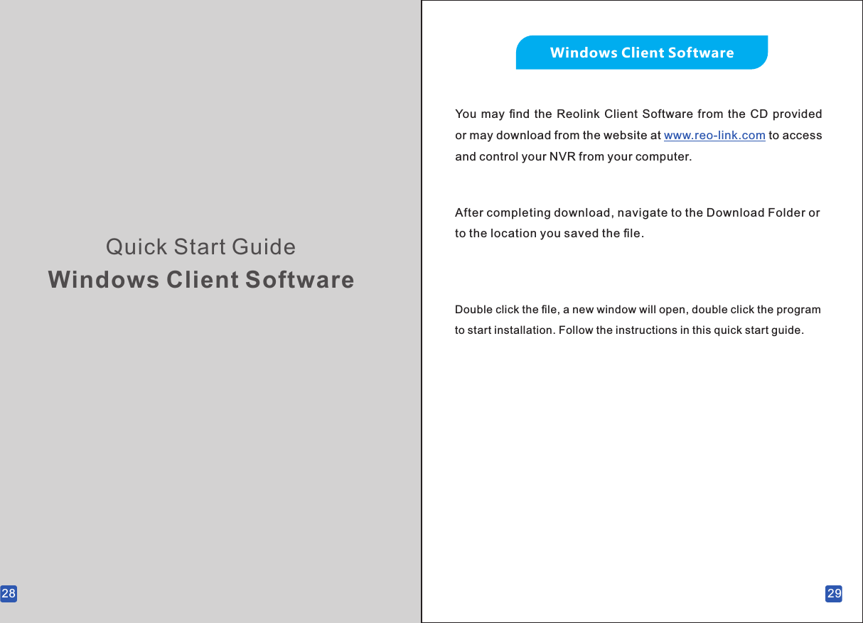 28Quick Start GuideWindows Client SoftwareWindows Client SoftwareYou  may  ﬁnd  the Reolink  Client  Software  from  the  CD  provided or may download from the website at  to access www.reo-link.com and control your NVR from your computer.After completing download, navigate to the Download Folder or to the location you saved the ﬁle.Double click the ﬁle, a new window will open, double click the program to start installation. Follow the instructions in this quick start guide.29