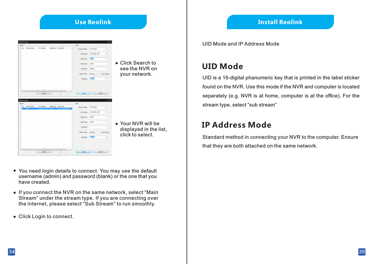 Install ReolinkUID Mode and IP Address ModeUID ModeUID is a 16-digital phanumeric key that is printed in the label sticker found on the NVR. Use this mode if the NVR and computer is located separately (e.g. NVR is at home, computer is at the ofﬁce). For the stream type, select “sub stream”IP Address ModeStandard method in connecting your NVR to the computer. Ensure that they are both attached on the same network. 3534Use ReolinkClick Search to see the NVR on your network.Your NVR will be displayed in the list, click to select.You need login details to connect. You may use the default username (admin) and password (blank) or the one that you have created.If you connect the NVR on the same network, select “Main Stream” under the stream type. If you are connecting over the internet, please select “Sub Stream” to run smoothly.Click Login to connect.