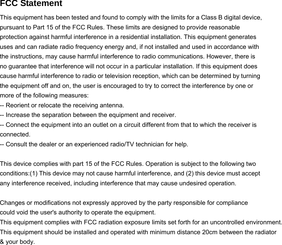   FCC Statement This equipment has been tested and found to comply with the limits for a Class B digital device, pursuant to Part 15 of the FCC Rules. These limits are designed to provide reasonable protection against harmful interference in a residential installation. This equipment generates uses and can radiate radio frequency energy and, if not installed and used in accordance with the instructions, may cause harmful interference to radio communications. However, there is no guarantee that interference will not occur in a particular installation. If this equipment does cause harmful interference to radio or television reception, which can be determined by turning the equipment off and on, the user is encouraged to try to correct the interference by one or more of the following measures: -- Reorient or relocate the receiving antenna.     -- Increase the separation between the equipment and receiver.       -- Connect the equipment into an outlet on a circuit different from that to which the receiver is connected.   -- Consult the dealer or an experienced radio/TV technician for help.  This device complies with part 15 of the FCC Rules. Operation is subject to the following two conditions:(1) This device may not cause harmful interference, and (2) this device must accept any interference received, including interference that may cause undesired operation.  Changes or modifications not expressly approved by the party responsible for compliance could void the user&apos;s authority to operate the equipment. This equipment complies with FCC radiation exposure limits set forth for an uncontrolled environment. This equipment should be installed and operated with minimum distance 20cm between the radiator &amp; your body.      