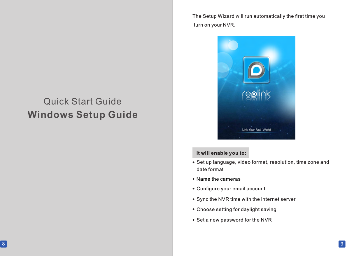 Quick Start GuideWindows Setup Guide8 9The Setup Wizard will run automatically the ﬁrst time you turn on your NVR.It will enable you to:Name the camerasConﬁgure your email account Sync the NVR time with the internet serverChoose setting for daylight savingSet a new password for the NVRSet up language, video format, resolution, time zone and date format       