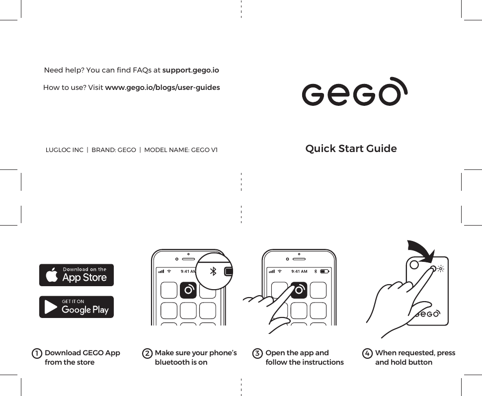 When requested, pressand hold button41 Download GEGO Appfrom the store2Make sure your phone’sbluetooth is on3Open the app andfollow the instructionsLUGLOC INC  |  BRAND: GEGO  |  MODEL NAME: GEGO V1 Quick Start GuideNeed help? You can ﬁnd FAQs at support.gego.ioHow to use? Visit www.gego.io/blogs/user-guides