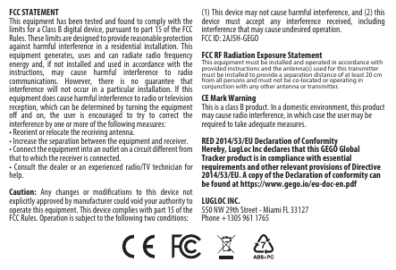 FCC STATEMENTThis equipment has been tested and found to comply with the limits for a Class B digital device, pursuant to part 15 of the FCC Rules. These limits are designed to provide reasonable protection against harmful interference in a residential installation. This equipment generates, uses and can radiate radio frequency energy and, if not installed and used in accordance with the instructions, may cause harmful interference to radio communications. However, there is no guarantee that interference will not occur in a particular installation. If this equipment does cause harmful interference to radio or television reception, which can be determined by turning the equipment o and on, the user is encouraged to try to correct theinterference by one or more of the following measures:• Reorient or relocate the receiving antenna.• Increase the separation between the equipment and receiver.• Connect the equipment into an outlet on a circuit dierent from that to which the receiver is connected.• Consult the dealer or an experienced radio/TV technician for help.Caution: Any changes or modiﬁcations to this device not explicitly approved by manufacturer could void your authority to operate this equipment. This device complies with part 15 of the FCC Rules. Operation is subject to the following two conditions: (1) This device may not cause harmful interference, and (2) this device must accept any interference received, including interference that may cause undesired operation.FCC ID: 2AJ5H-GEGOFCC RF Radiation Exposure StatementThis equipment must be installed and operated in accordance with provided instructions and the antenna(s) used for this transmitter must be installed to provide a separation distance of at least 20 cm from all persons and must not be co-located or operating in conjunction with any other antenna or transmitter.CE Mark WarningThis is a class B product. In a domestic environment, this product may cause radio interference, in which case the user may be required to take adequate measures.RED 2014/53/EU Declaration of ConformityHereby, LugLoc Inc declares that this GEGO Global Tracker product is in compliance with essential requirements and other relevant provisions of Directive 2014/53/EU. A copy of the Declaration of conformity can be found at https://www.gego.io/eu-doc-en.pdfLUGLOC INC.550 NW 29th Street - Miami FL 33127 Phone +1305 961 1765