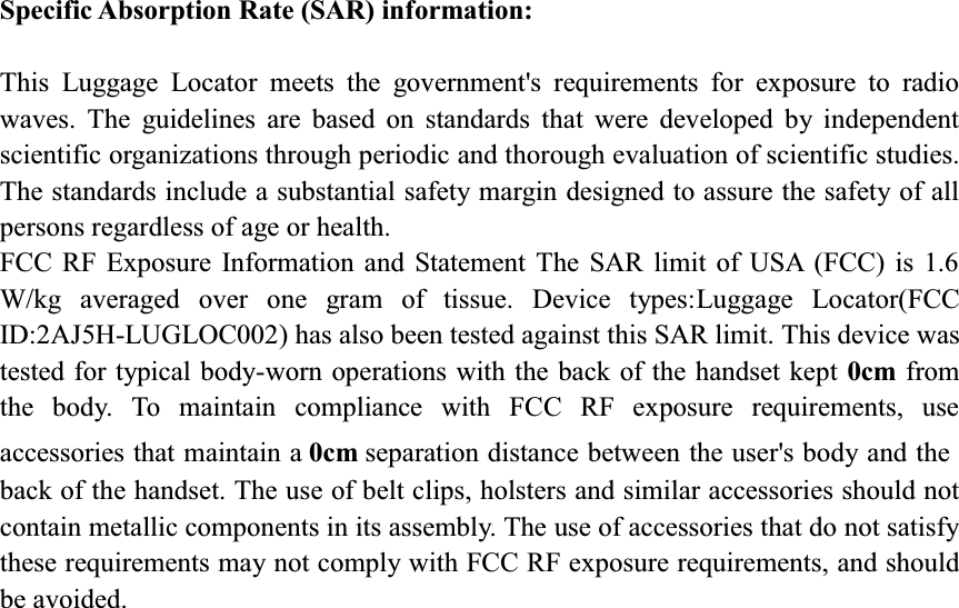 Specific Absorption Rate (SAR) information:This Luggage Locator meets the government&apos;s requirements for exposure to radio waves. The guidelines are based on standards that were developed by independent scientific organizations through periodic and thorough evaluation of scientific studies. The standards include a substantial safety margin designed to assure the safety of all persons regardless of age or health. FCC RF Exposure Information and Statement The SAR limit of USA (FCC) is 1.6 W/kg averaged over one gram of tissue. Device types:Luggage Locator(FCC ID:2AJ5H-LUGLOC002) has also been tested against this SAR limit. This device was tested for typical body-worn operations with the back of the handset kept 0cm from the body. To maintain compliance with FCC RF exposure requirements, use accessories that maintain a 0cm separation distance between the user&apos;s body and the back of the handset. The use of belt clips, holsters and similar accessories should not contain metallic components in its assembly. The use of accessories that do not satisfy these requirements may not comply with FCC RF exposure requirements, and should be avoided. 