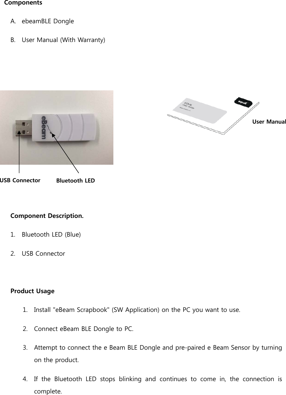  Components A. ebeamBLE Dongle  B. User Manual (With Warranty)        Component Description. 1. Bluetooth LED (Blue) 2. USB Connector  Product Usage 1. Install &quot;eBeam Scrapbook&quot; (SW Application) on the PC you want to use. 2. Connect eBeam BLE Dongle to PC. 3. Attempt to connect the e Beam BLE Dongle and pre-paired e Beam Sensor by turning on the product. 4. If the Bluetooth LED stops blinking and continues to come in, the  connection  is complete. USB Connector    Bluetooth LED User Manual 