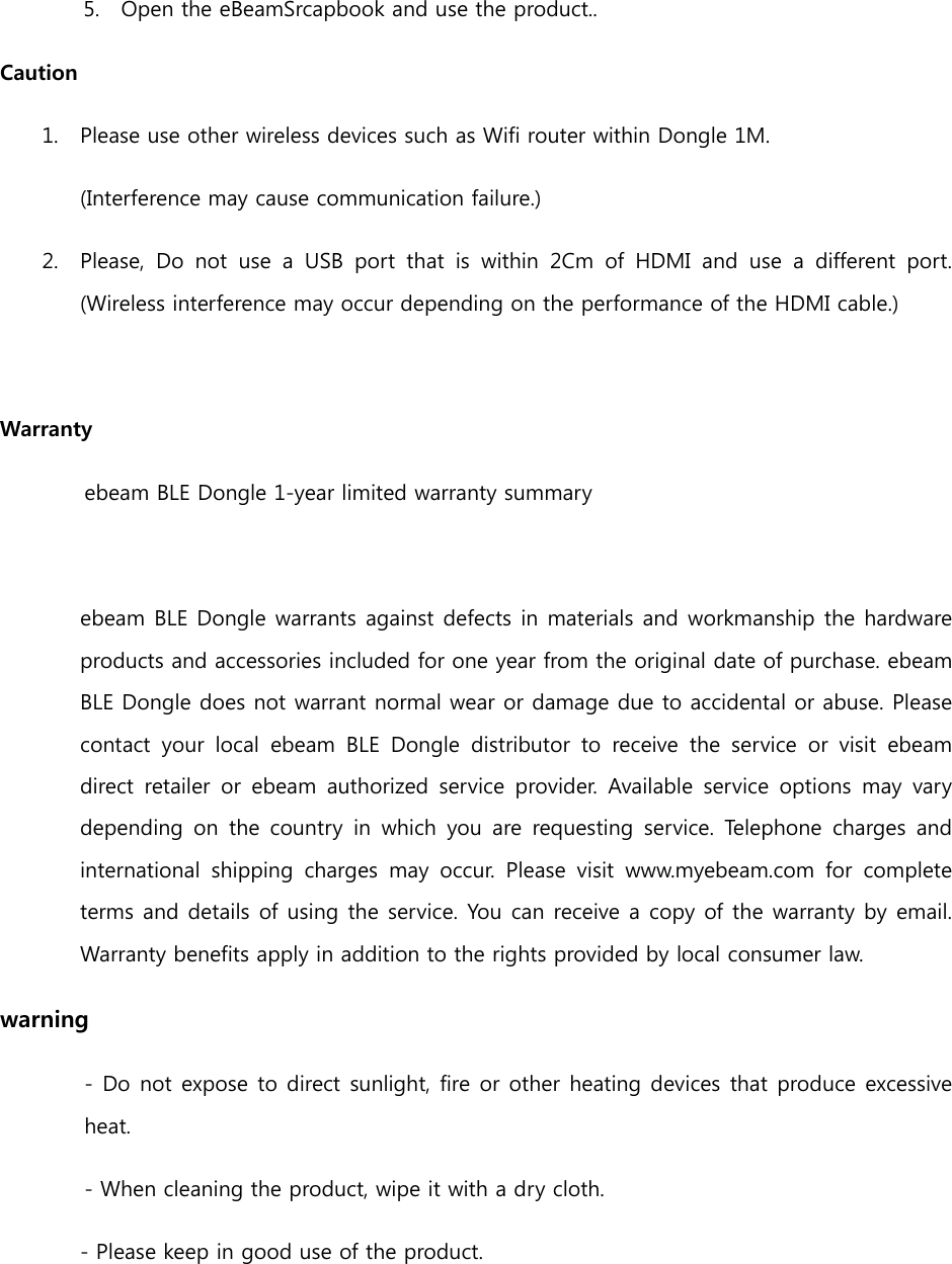 5. Open the eBeamSrcapbook and use the product.. Caution 1. Please use other wireless devices such as Wifi router within Dongle 1M. (Interference may cause communication failure.) 2. Please, Do not use a USB port that is within 2Cm of HDMI and use  a  different  port. (Wireless interference may occur depending on the performance of the HDMI cable.)  Warranty ebeam BLE Dongle 1-year limited warranty summary  ebeam BLE Dongle warrants against defects in materials and workmanship  the hardware products and accessories included for one year from the original date of purchase. ebeam BLE Dongle does not warrant normal wear or damage due to accidental or abuse. Please contact your local ebeam BLE Dongle distributor to receive the service  or  visit  ebeam direct  retailer  or  ebeam  authorized  service  provider.  Available service options may vary depending  on the  country  in  which  you  are  requesting  service.  Telephone  charges  and international  shipping  charges  may  occur.  Please  visit  www.myebeam.com  for  complete terms and details of using the service. You can receive a copy of the warranty by email. Warranty benefits apply in addition to the rights provided by local consumer law. warning - Do not expose to direct sunlight, fire or other heating devices that produce excessive heat. - When cleaning the product, wipe it with a dry cloth. - Please keep in good use of the product.   