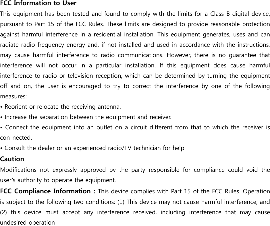 FCC Information to User This equipment has been tested and found to comply with the limits for a Class B digital device, pursuant to Part 15 of the FCC Rules. These limits are designed to provide reasonable protection against harmful interference in a residential installation. This equipment generates, uses and can radiate radio frequency energy and, if not installed and used in accordance with the instructions, may  cause  harmful  interference  to  radio  communications.  However,  there  is  no  guarantee  that interference  will  not  occur  in  a  particular  installation.  If  this  equipment  does  cause  harmful interference to radio or television reception, which can be determined by turning the equipment off  and  on,  the  user  is  encouraged to try to correct the interference  by  one  of  the  following measures: • Reorient or relocate the receiving antenna. • Increase the separation between the equipment and receiver. • Connect the equipment  into  an outlet on a circuit different from that to which the receiver is con-nected. • Consult the dealer or an experienced radio/TV technician for help. Caution Modifications  not  expressly  approved  by  the  party  responsible  for  compliance  could  void  the user’s authority to operate the equipment. FCC Compliance Information : This device complies with Part 15 of the FCC Rules. Operation is subject to the following two conditions: (1) This device may not cause harmful interference, and (2)  this  device  must  accept  any  interference  received,  including  interference  that  may  cause undesired operation  
