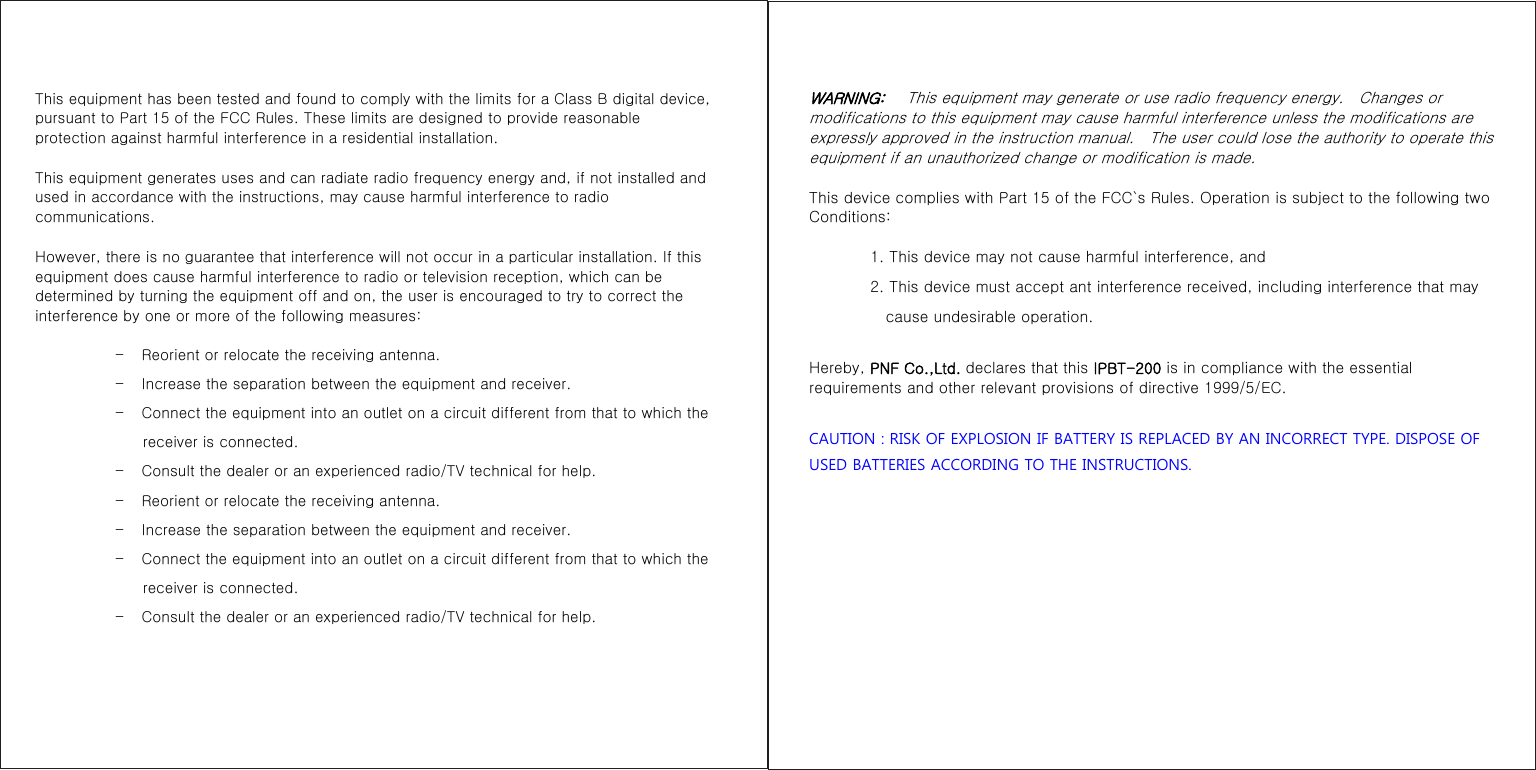 This equipment has been tested and found to comply with the limits for a Class B digital device, pursuant to Part 15 of the FCC Rules. These limits are designed to provide reasonable protection against harmful interference in a residential installation.   This equipment generates uses and can radiate radio frequency energy and, if not installed and used in accordance with the instructions, may cause harmful interference to radio communications.   However, there is no guarantee that interference will not occur in a particular installation. If this equipment does cause harmful interference to radio or television reception, which can be determined by turning the equipment off and on, the user is encouraged to try to correct the interference by one or more of the following measures:  –       Reorient or relocate the receiving antenna. –       Increase the separation between the equipment and receiver. –       Connect the equipment into an outlet on a circuit different from that to which the receiver is connected. –       Consult the dealer or an experienced radio/TV technical for help. –       Reorient or relocate the receiving antenna. –       Increase the separation between the equipment and receiver. –       Connect the equipment into an outlet on a circuit different from that to which the receiver is connected. –       Consult the dealer or an experienced radio/TV technical for help.      WARNING:   This equipment may generate or use radio frequency energy.    Changes or modifications to this equipment may cause harmful interference unless the modifications are expressly approved in the instruction manual.    The user could lose the authority to operate this equipment if an unauthorized change or modification is made.   This device complies with Part 15 of the FCC`s Rules. Operation is subject to the following two Conditions:          1. This device may not cause harmful interference, and         2. This device must accept ant interference received, including interference that may cause undesirable operation. Hereby, PNF Co.,Ltd. declares that this IPBT-200 is in compliance with the essential requirements and other relevant provisions of directive 1999/5/EC.  CAUTION : RISK OF EXPLOSION IF BATTERY IS REPLACED BY AN INCORRECT TYPE. DISPOSE OF USED BATTERIES ACCORDING TO THE INSTRUCTIONS.    