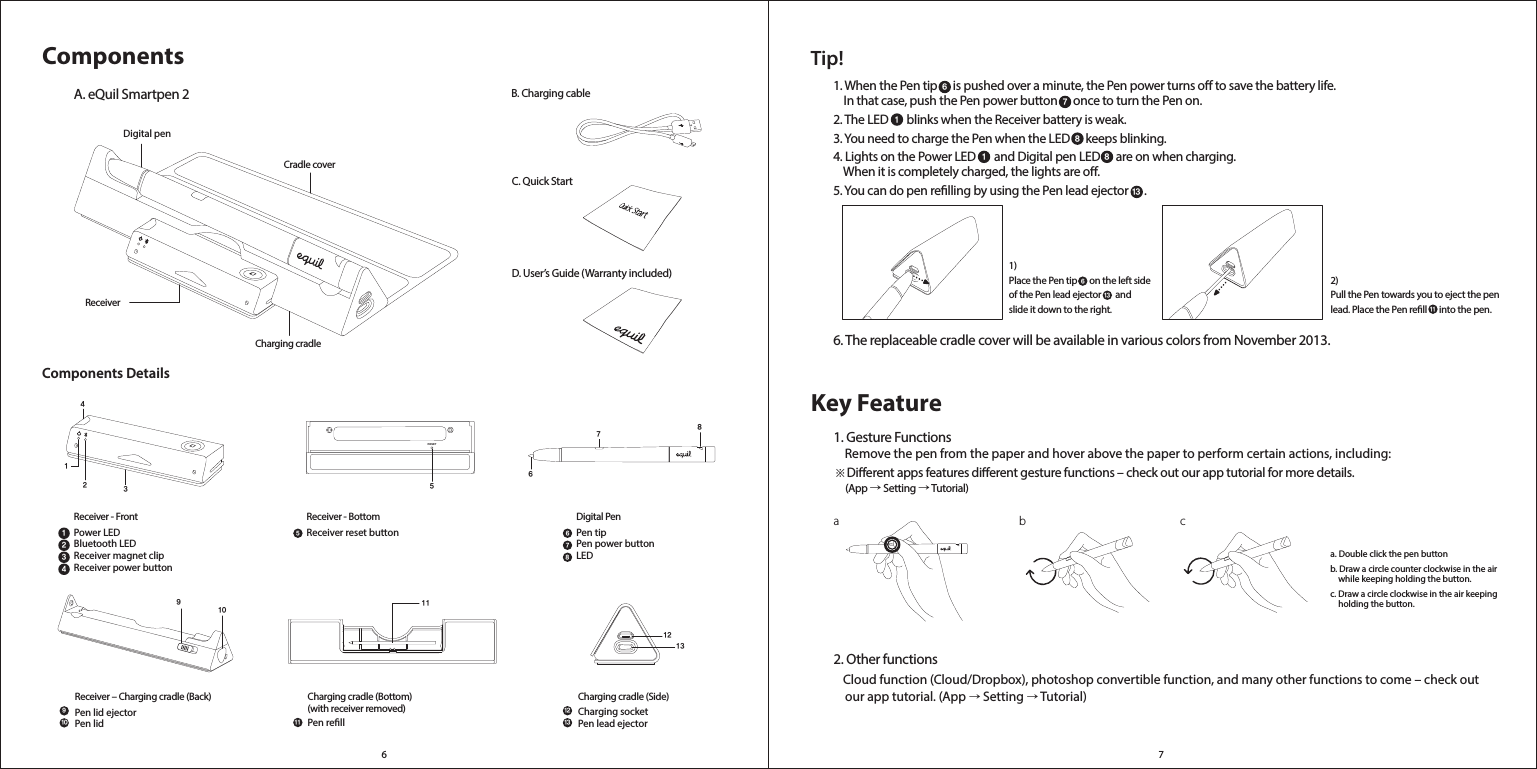 6 743215687910111213510 1167812131234RESET9ComponentsB. Charging cableDigital penCharging cradle Cradle coverReceiverC. Quick StartA. eQuil Smartpen 2 D. User’s Guide (Warranty included)Components DetailsReceiver - FrontPower LEDBluetooth LEDReceiver magnet clipReceiver power button Receiver - BottomReceiver reset buttonDigital PenPen tipPen power buttonLEDCharging cradle (Side)Charging socketPen lead ejectorCharging cradle (Bottom) (with receiver removed)Pen rellReceiver – Charging cradle (Back)Pen lid ejectorPen lidTip!1. When the Pen tip      is pushed over a minute, the Pen power turns o to save the battery life.     In that case, push the Pen power button      once to turn the Pen on.2. The LED       blinks when the Receiver battery is weak.3. You need to charge the Pen when the LED      keeps blinking.4. Lights on the Power LED       and Digital pen LED      are on when charging.     When it is completely charged, the lights are o.  5. You can do pen relling by using the Pen lead ejector      .6. The replaceable cradle cover will be available in various colors from November 2013. 1)Place the Pen tip      on the left side of the Pen lead ejector       and slide it down to the right. 2) Pull the Pen towards you to eject the pen lead. Place the Pen rell      into the pen.7618811311613Key Featurea b c1. Gesture Functions    Remove the pen from the paper and hover above the paper to perform certain actions, including: ※Dierent apps features dierent gesture functions – check out our app tutorial for more details.      (App → Setting → Tutorial)a. Double click the pen button b. Draw a circle counter clockwise in the air     while keeping holding the button.c. Draw a circle clockwise in the air keeping     holding the button.2. Other functions    Cloud function (Cloud/Dropbox), photoshop convertible function, and many other functions to come – check out     our app tutorial. (App → Setting → Tutorial) 