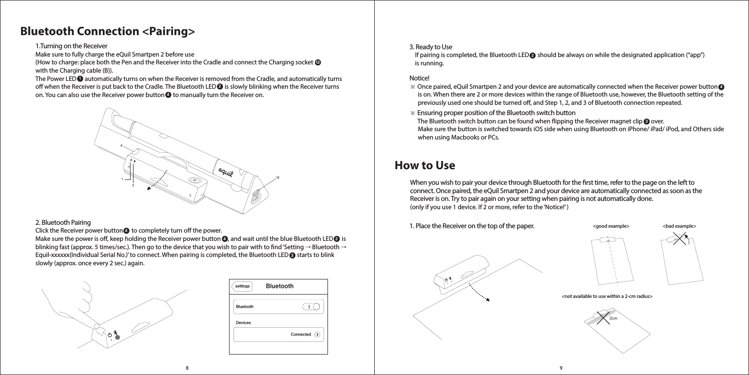 2cm8 912412Bluetooth Connection &lt;Pairing&gt;1.Turning on the ReceiverMake sure to fully charge the eQuil Smartpen 2 before use (How to charge: place both the Pen and the Receiver into the Cradle and connect the Charging socket  with the Charging cable (B)). The Power LED      automatically turns on when the Receiver is removed from the Cradle, and automatically turns o when the Receiver is put back to the Cradle. The Bluetooth LED      is slowly blinking when the Receiver turns on. You can also use the Receiver power button      to manually turn the Receiver on.   2. Bluetooth PairingClick the Receiver power button      to completely turn o the power.Make sure the power is o, keep holding the Receiver power button     , and wait until the blue Bluetooth LED      is blinking fast (approx. 5 times/sec.). Then go to the device that you wish to pair with to nd ‘Setting → Bluetooth → Equil-xxxxxx(Individual Serial No.)’ to connect. When pairing is completed, the Bluetooth LED      starts to blink slowly (approx. once every 2 sec.) again. 121244 242DevicesBluetoothBluetoothsettingsConnectedHow to Use&lt;bad example&gt; &lt;good example&gt; &lt;not available to use within a 2-cm radius&gt;3. Ready to Use    If pairing is completed, the Bluetooth LED      should be always on while the designated application (“app”)     is running.Notice!※ Once paired, eQuil Smartpen 2 and your device are automatically connected when the Receiver power button            is on. When there are 2 or more devices within the range of Bluetooth use, however, the Bluetooth setting of the       previously used one should be turned o, and Step 1, 2, and 3 of Bluetooth connection repeated.※ Ensuring proper position of the Bluetooth switch button      The Bluetooth switch button can be found when ipping the Receiver magnet clip      over.      Make sure the button is switched towards iOS side when using Bluetooth on iPhone/ iPad/ iPod, and Others side       when using Macbooks or PCs. 1. Place the Receiver on the top of the paper.When you wish to pair your device through Bluetooth for the rst time, refer to the page on the left to connect. Once paired, the eQuil Smartpen 2 and your device are automatically connected as soon as the Receiver is on. Try to pair again on your setting when pairing is not automatically done. (only if you use 1 device. If 2 or more, refer to the ‘Notice!’ ) 243