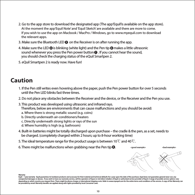 102. Go to the app store to download the designated app (The app‘Equil’is available on the app store).    At the moment the app‘Equil Note’ and ‘Equil Sketch’ are available and there are more to come.     If you wish to use the app on Macbook / MacPro / Windows, go to www.myequil.com to download     the relevant apps.3. Make sure the Bluetooth LED       on the Receiver is on after running the app.4. Make sure the LED      is blinking (white light) and the Pen tip      makes a little ultrasonic     sound whenever you press the Pen power button      . If you cannot hear the sound,     you should check the charging status of the eQuil Smartpen 2.5. eQuil Smartpen 2 is ready now. Have fun!Caution1. If the Pen still writes even hovering above the paper, push the Pen power button for over 5 seconds     until the Pen LED blinks fast three times.  2. Do not place any obstacles between the Receiver and the device, or the Receiver and the Pen you use.3. This product was developed using ultrasonic and infrared rays.     Therefore, below are environments that can cause malfunctions and you should be avoid:     a. Where there is strong metallic sound (e.g. coins)    b. Directly underneath air-conditioners/heaters    c. Directly underneath strong lights or rays of the sun    d. Where humidity is high (e.g. bathroom)4. Built-in batteries might be totally discharged upon purchase – the cradle &amp; the pen, as a set, needs to     be charged. (completely charged within 2 hours; up to 8-hour working time)5. The ideal temperature range for the product usage is between 10℃ and 40℃.6. There might be malfunctions when grabbing near the Pen tip     . WarrantyEquil – 1 year warranty   Equil guarantees its hardware products and accessary for their material and technical defaults for a year upon the date of the purchase. Equil does not guarantee general wear-out, any unexpected damages or abuses.  If you wish to have our warranty service, call the operators of Equi,l or visit direct retailers of Equil or authorized service provider of Equil. A range of possible service options vary depending on which country you request from. There might be phone charge or international shipping costs. Refer to www.myequil.com for the entire terms and conditions of the service. A copy of this Warranty can be provided by email. Warranty benets are applied along with rights provided by local Consumer Laws. 28 67&lt;bad example&gt; &lt;good example&gt; 6