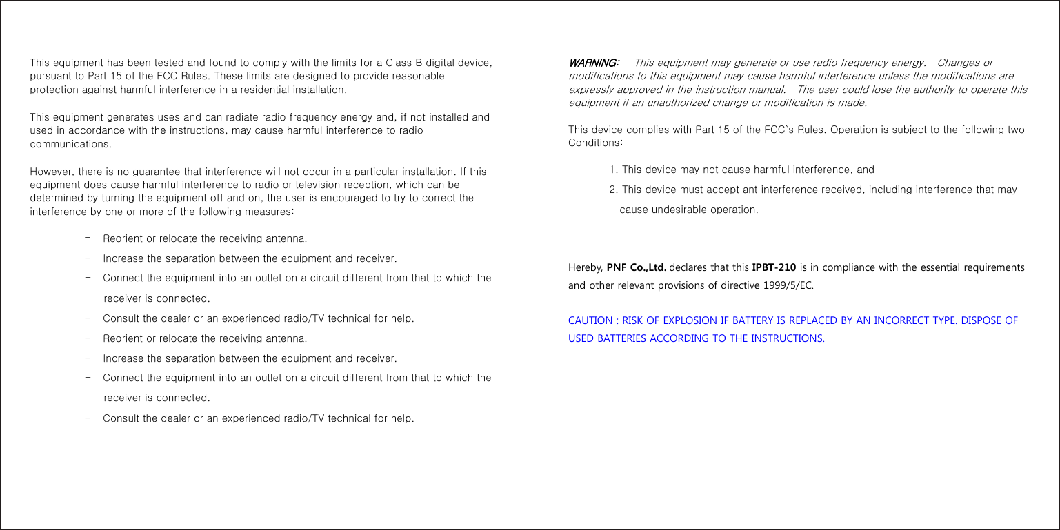 This equipment has been tested and found to comply with the limits for a Class B digital device, pursuant to Part 15 of the FCC Rules. These limits are designed to provide reasonable protection against harmful interference in a residential installation.   This equipment generates uses and can radiate radio frequency energy and, if not installed and used in accordance with the instructions, may cause harmful interference to radio communications.   However, there is no guarantee that interference will not occur in a particular installation. If this equipment does cause harmful interference to radio or television reception, which can be determined by turning the equipment off and on, the user is encouraged to try to correct the interference by one or more of the following measures:  –       Reorient or relocate the receiving antenna. –       Increase the separation between the equipment and receiver. –       Connect the equipment into an outlet on a circuit different from that to which the receiver is connected. –       Consult the dealer or an experienced radio/TV technical for help. –       Reorient or relocate the receiving antenna. –       Increase the separation between the equipment and receiver. –       Connect the equipment into an outlet on a circuit different from that to which the receiver is connected. –       Consult the dealer or an experienced radio/TV technical for help.   WARNING:   This equipment may generate or use radio frequency energy.    Changes or modifications to this equipment may cause harmful interference unless the modifications are expressly approved in the instruction manual.    The user could lose the authority to operate this equipment if an unauthorized change or modification is made.   This device complies with Part 15 of the FCC`s Rules. Operation is subject to the following two Conditions:          1. This device may not cause harmful interference, and         2. This device must accept ant interference received, including interference that may cause undesirable operation.   Hereby, PNF Co.,Ltd. declares that this IPBT-210 is in compliance with the essential requirements and other relevant provisions of directive 1999/5/EC.  CAUTION : RISK OF EXPLOSION IF BATTERY IS REPLACED BY AN INCORRECT TYPE. DISPOSE OF USED BATTERIES ACCORDING TO THE INSTRUCTIONS.   