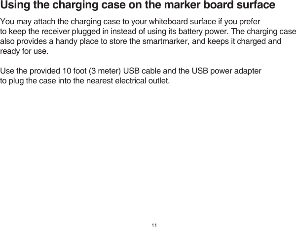 11Using the charging case on the marker board surfaceYou may attach the charging case to your whiteboard surface if you preferto keep the receiver plugged in instead of using its battery power. The charging casealso provides a handy place to store the smartmarker, and keeps it charged andready for use. Use the provided 10 foot (3 meter) USB cable and the USB power adapterto plug the case into the nearest electrical outlet.