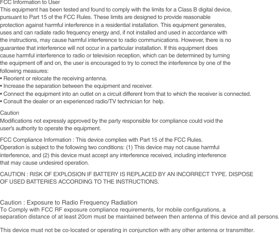 FCC Information to UserThis equipment has been tested and found to comply with the limits for a Class B digital device,pursuant to Part 15 of the FCC Rules. These limits are designed to provide reasonableprotection against harmful interference in a residential installation. This equipment generates,uses and can radiate radio frequency energy and, if not installed and used in accordance withthe instructions, may cause harmful interference to radio communications. However, there is noguarantee that interference will not occur in a particular installation. If this equipment doescause harmful interference to radio or television reception, which can be determined by turningthe equipment off and on, the user is encouraged to try to correct the interference by one of thefollowing measures:• Reorient or relocate the receiving antenna.• Increase the separation between the equipment and receiver.• Connect the equipment into an outlet on a circuit different from that to which the receiver is connected.• Consult the dealer or an experienced radio/TV technician for help.CautionModifications not expressly approved by the party responsible for compliance could void theuser’s authority to operate the equipment.FCC Compliance Information : This device complies with Part 15 of the FCC Rules.Operation is subject to the following two conditions: (1) This device may not cause harmfulinterference, and (2) this device must accept any interference received, including interferencethat may cause undesired operation.CAUTION : RISK OF EXPLOSION IF BATTERY IS REPLACED BY AN INCORRECT TYPE. DISPOSEOF USED BATTERIES ACCORDING TO THE INSTRUCTIONS.Caution : Exposure to Radio Frequency RadiationTo Comply with FCC RF exposure compliance requirements, for mobile configurations, a separation distance of at least 20cm must be maintained between then antenna of this device and all persons.This device must not be co-located or operating in conjunction with any other antenna or transmitter.