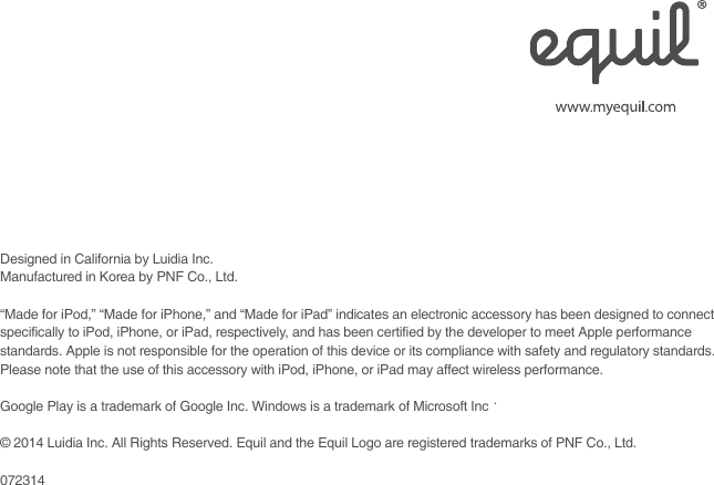   Designed in California by Luidia Inc. Manufactured in Korea by PNF Co., Ltd.“Made for iPod,” “Made for iPhone,” and “Made for iPad” indicates an electronic accessory has been designed to connect specifically to iPod, iPhone, or iPad, respectively, and has been certified by the developer to meet Apple performance standards. Apple is not responsible for the operation of this device or its compliance with safety and regulatory standards. Please note that the use of this accessory with iPod, iPhone, or iPad may affect wireless performance.Google Play is a trademark of Google Inc. Windows is a trademark of Microsoft Inc.© 2014 Luidia Inc. All Rights Reserved. Equil and the Equil Logo are registered trademarks of PNF Co., Ltd.072314