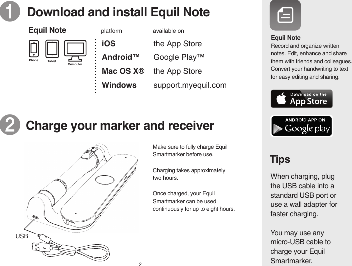 Tablet ComputerPhoneEquil NoteEquil NoteTips❶  Download and install Equil NoteiOS Android™ Mac OS X®Windows ❷   Charge your marker and receiver  2Record and organize written notes. Edit, enhance and share them with friends and colleagues. Convert your handwriting to text for easy editing and sharing.When charging, plug the USB cable into a standard USB port or use a wall adapter for faster charging.You may use any micro-USB cable to charge your Equil Smartmarker.the App Store Google Play™  the App Storesupport.myequil.comavailable onplatformUSBMake sure to fully charge Equil Smartmarker before use.Charging takes approximately two hours. Once charged, your Equil Smartmarker can be used continuously for up to eight hours.