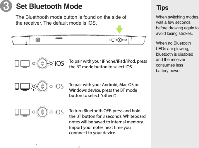 3Tips❸  Set Bluetooth ModeTo pair with your iPhone/iPad/iPod, press the BT mode button to select iOS.The Bluethooth mode button is found on the side of the receiver. The default mode is iOS.When no Bluetooth LEDs are glowing, bluetooth is disabled and the receiver consumes less battery power.When switching modes, wait a few seconds before drawing again to avoid losing strokes.To pair with your Android, Mac OS or Windows device, press the BT mode button to select  “others”.To turn Bluetooth OFF, press and hold the BT button for 3 seconds. Whiteboard notes will be saved to internal memory. Import your notes next time you connnect to your device.