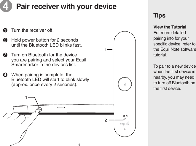 4TipsView the TutorialFor more detailed pairing info for your specific device, refer to the Equil Note software tutorial.To pair to a new device when the first device is nearby, you may need to turn off Bluetooth on the first device.❹  Pair receiver with your device❶Turn the receiver off.❷Hold power button for 2 seconds      until the Bluetooth LED blinks fast.❸Turn on Bluetooth for the device   you are pairing and select your Equil      Smartmarker in the devices list.❹ When pairing is complete, the      Bluetooth LED will start to blink slowly     (approx. once every 2 seconds). 